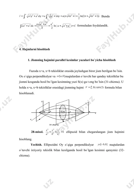 ing. (30. chizma). yechish. ma`lumki arximed spiralining bir o`rami ning 0 dan gacha o`zgarishida hosil bo`ladi. ekanligini va (1) formulaga ko`ra: bunda formuladan foydalandik. 4. hajmlarni hisoblash 1. jismning hajmini parallel kesimlar yuzalari bo`yicha hisoblash fazoda x=a, x=b tekisliklar orasida joylashgan biror jism berilgan bo`lsin. ox o`qiga perpendikulyar va nuqtalardan o`tuvchi har qanday tekisliklar bu jismni kesganda hosil bo`lgan kesimning yuzi s(x) ga t eng bo`lsin (31-chizma). u holda x=a, x=b tekisliklar orasidagi jismning hajmi formula bilan hisoblanadi. 28-misol. ellipsoid bilan chegaralangan jism hajmini hisoblang. yechish. ellipsoidni oy o`qiga perpendikulyar nuqtalardan o`tuvchi ixtiyoriy tekislik bilan kesilganda hosil bo`lgan kesimni qaraymiz (32-chizma). kesim tenglamasi. yoki bo`lsa, u holda , ya`ni yarim o`qlari bo`lgan ellipsga egabo`lamiz. bu kesimni yuzi esa ga t eng. u holda (2) formulaga ko`ra: 3.2. aylanish jismining hajmi asosi [a,b] bo`lgan, y=f(x) egri chiziq bilan chegaralangan egri chiziqli tarpetsiyani qaraymiz.trapetsiyani ox o`qi atrofida aylantirish natijasida hosil qilingan aylanish …
