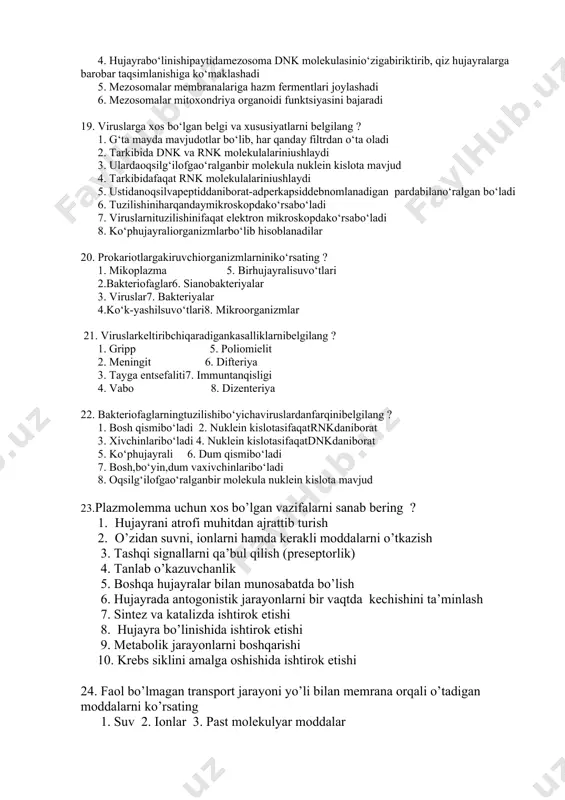 i 10. uglevod kiritmasi - glikogen shaklidato‘planish 17. dnk tutuvchiviruslarnibelgilang ? 1. chechak 2. gripp, vabo 3. adenovirus 4. bakteriofag5. tamakimazaikasivirusi 6. papilloma 7. poliomielit8. immuntanqisligi 18. prokariothujayralardagituzilmalar - mezosomaningo‘zigaxos 3 tahususiyatiniko‘rsating ? 1.mezosomaning o‘zihujayramembranasinibotibkirganbirnecha qavatidaniborat tuzilmadir 2. mezosomalaryotmoddalarnieritibyuboradi 3. mezosomalarmembranalariganafasfermentlarijoylashadi 4. hujayrabo‘linishipaytidamezosoma dnk molekulasinio‘zigabiriktirib, qiz hujayralarga barobar taqsimlanishiga ko‘maklashadi 5. mezosomalar membranalariga hazm fermentlari joylashadi 6. mezosomalar mitoxondriya organoidi funktsiyasini bajaradi 19. viruslarga xos bo‘lgan belgi va xususiyatlarni belgilang ? 1. g‘ta mayda mavjudotlar bo‘lib, har qanday filtrdan o‘ta oladi 2. tarkibida dnk va rnk molekulalariniushlaydi 3. ulardaoqsilg‘ilofgao‘ralganbir molekula nuklein kislota mavjud 4. tarkibidafaqat rnk molekulalariniushlaydi 5. ustidanoqsilvapeptiddaniborat-adperkapsiddebnomlanadigan pardabilano‘ralgan bo‘ladi 6. tuzilishiniharqandaymikroskopdako‘rsabo‘ladi 7. viruslarnituzilishinifaqat elektron mikroskopdako‘rsabo‘ladi 8. ko‘phujayraliorganizmlarbo‘lib hisoblanadilar 20. prokariotlargakiruvchiorganizmlarniniko‘rsating ? 1. mikoplazma 5. birhujayralisuvo‘tlari 2.bakteriofaglar6. sianobakteriyalar 3. viruslar7. bakteriyalar 4.ko‘k-yashilsuvo‘tlari8. mikroorganizmlar 21. viruslarkeltiribchiqaradigankasalliklarnibelgilang ? 1. gripp 5. poliomielit 2. meningit 6. difteriya 3. tayga entsefaliti7. immuntanqisligi 4. vabo 8. dizenteriya 22. bakteriofaglarningtuzilishibo‘yichaviruslardanfarqinibelgilang ? 1. bosh qismibo‘ladi 2. …
