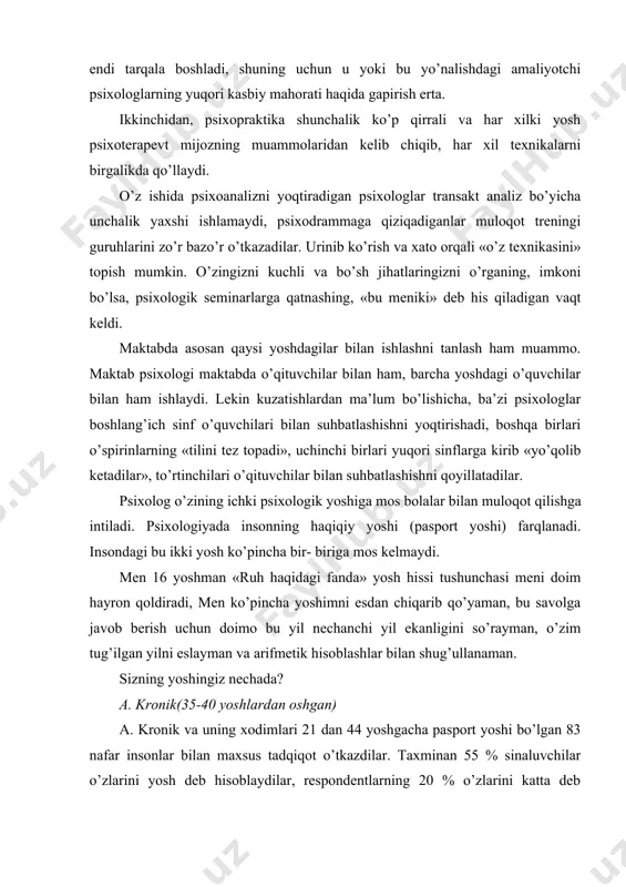 yosh deb hisoblaydilar, respondentlarning 20 % o’zlarini katta deb hisobladilar, faqat 25% respondentlar o’z yoshini pasport yoshi bilan bir xil ko’rsatdilar. sizning psixologik yoshingiz nechada? uni «psixologik yosh» testi yordamida aniqlashga urinib ko’ring. ushbu metodika o’z hayotiy potensialingizni qanchalik to’liq amalga oshirganingizni baholaydi. sizning o’quvchilar, o’qituvchilar, ota-onalar bilan kasbiy va insoniy munosabatingiz bir xil psixologik yoshga asoslangan teng psixologik (1- sxemaga qarang) yoki «translir» bo’lishi mumkin. (2-sxemaga qarang). ishingizdagi vaziyatlarda tinglovchilaringiz uchun «mijoz» bo’lib qolmaslikka harakat qiling: o’zingizni ko’rsatishga harakat qiling, o’zingizni yuqori baholashga intiling. kasbiy faoliyatingizda psixomanipulyativ vositalardan foydalanmang (3- sxemaga qarang). agar ota-onalar va o’quvchilar bilan ishlaganda 3-sxemadagidek munosabatlarga kirishsangiz, anglangan va anglanmagan muammolaringiz ustida ishlashingiz zarur. psixolog doimo o’z ruhini «tozalab» turishi kerak, chunki psixologning ruhi - bu uning ish «quroli» hisoblanadi. psixologlarga maktabda turli muammolar bilan shug’ullanishga to’g’ri keladi. lekin har bir psixologning maktabda sevimli mavzusi yoki muammosi bo’ladi. uni tanlash ko’p sabablarga bog’liq: amaliy psixologning …