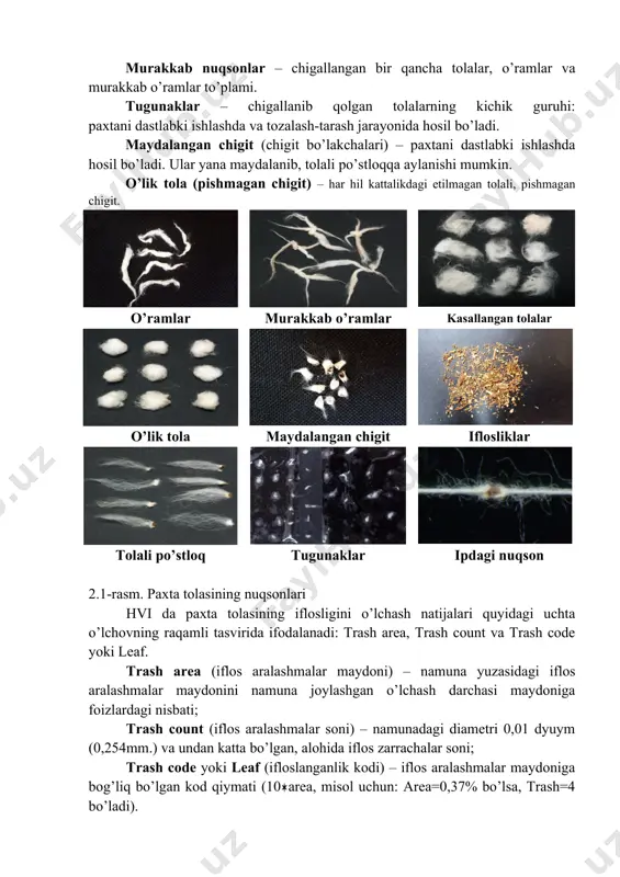 ib, ular ip yigirishda ancha qiyinchiliklar tug’diradi va ularning bir qismi chiqindiga ajraladi. murakkab nuqsonlar – chigallangan bir qancha tolalar, o’ramlar va murakkab o’ramlar to’plami. tugunaklar – chigallanib qolgan tolalarning kichik guruhi: paxtani dastlabki ishlashda va tozalash-tarash jarayonida hosil bo’ladi. maydalangan chigit (chigit bo’lakchalari) – paxtani dastlabki ishlashda hosil bo’ladi. ular yana maydalanib, tolali po’stloqqa aylanishi mumkin. o’lik tola (pishmagan chigit) – har hil kattalikdagi etilmagan tolali, pishmagan chigit. o’ramlar murakkab o’ramlar kasallangan tolalar o’lik tola maydalangan chigit iflosliklar tolali po’stloq tugunaklar ipdagi nuqson 2.1-rasm. paxta tolasining nuqsonlari hvi da paxta tolasining iflosligini o’lchash natijalari quyidagi uchta o’lchovning raqamli tasvirida ifodalanadi: trash area, trash count va trash code yoki leaf. trash area (iflos aralashmalar maydoni) – namuna yuzasidagi iflos aralashmalar maydonini namuna joylashgan o’lchash darchasi maydoniga foizlardagi nisbati; trash count (iflos aralashmalar soni) – namunadagi diametri 0,01 dyuym (0,254mm.) va undan katta bo’lgan, alohida iflos zarrachalar soni; trash code yoki …