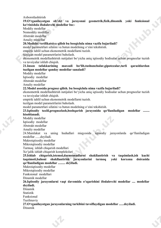 lar bu:- moddiy modellar nomoddiy modellar abstrakt modellar amaliy modellar 20.modelni verifikatsiya qilish bu bosqichda nima vazifa bajariladi? model parametrlari sifatini va butun modelning o‘zini tekshirish. empirik tahlil uchun ekonometrik modellarni tuzish. tuzilgan model parametrlarini baholash. ekonometrik modellashtirish natijalari bo‘yicha aniq iqtisodiy hodisalar uchun prognozlar tuzish va tavsiyalar ishlab chiqish. 21.inson tafakkurining maxsuli boʻlib,tushunchalar,gipotezalar,turli qarashlardan tuzilgan modellar qanday modellar sanaladi? moddiy modellar iqtisodiy modellar abstrakt modellar amaliy modellar 22.model asosida prognoz qilish. bu bosqichda nima vazifa bajariladi? ekonometrik modellashtirish natijalari bo‘yicha aniq iqtisodiy hodisalar uchun prognozlar tuzish va tavsiyalar ishlab chiqish. empirik tahlil uchun ekonometrik modellarni tuzish. tuzilgan model parametrlarini baholash. model parametrlari sifatini va butun modelning o‘zini tekshirish. 23.iqtisodiy taxlil,prognozlash,boshqarish jarayonida qoʻllaniladigan modellar ........ hisoblanadi. moddiy modellar iqtisodiy modellar abstrakt modellar amaliy modellar 24.mamlakat va uning hududlari miqyosida iqtisodiy jarayonlarda qoʻllaniladigan modellar ......deyiladi. makroiqtisodiy modellar mikroiqtisodiy modellar tarmoq ishlab chiqarish modellari xoʻjalik ishlab chiqarish komplekslari 25.ishlab chiqarish,istemol,darmomadlarni shakllantirish va …