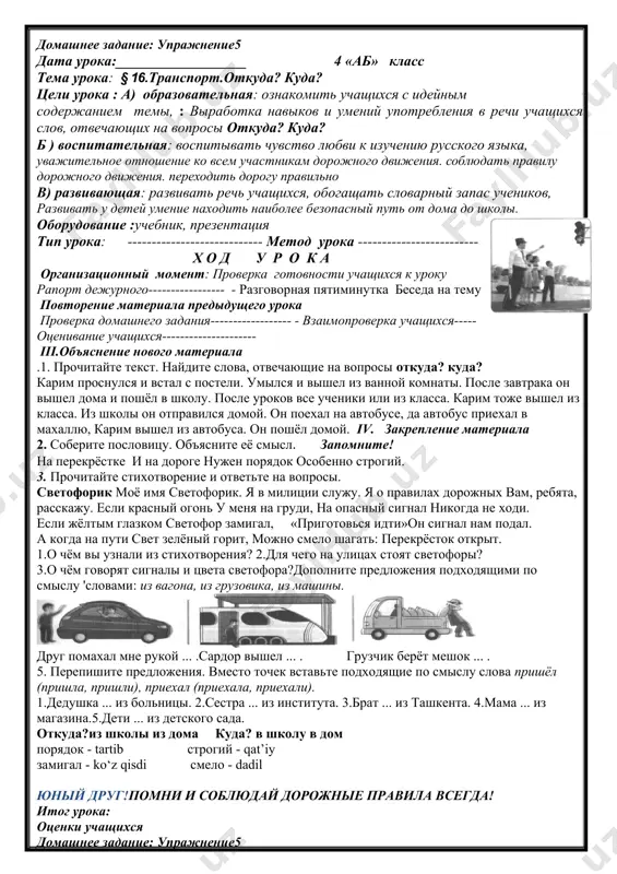 каникулах мы с мамой ездили в самарканд к тёте. из дома до вокзала мы добрались на автобусе. на вокзале сели на скоростной поезд. этот поезд называется «афросиаб». он едет очень быстро. в нём созданы очень хорошие условия для каждого пассажира. в самарканде нам было очень весело. 5.составьте предложения, используя слова для справок. образец: мама, дом, выходить. (мама вышла из дома). 1. сарвар, выходить, автобус. 2. ребята, выходить, стадион. 3. ты, выходить, школа. ребята! переходите дорогу правильно, соблюдайте правила дорожного движения. находите наиболее безопасный путь от дома до школы, уважайте всех участников дорожного движения. юный друг!помни и соблюдай дорожные правила всегда! итог урока: оценки учащихся домашнее задание: упражнение5 дата урока:__________________ 4 «аб» класс тема урока: § 16.транспорт.откуда? куда? цели урока : a) образовательная: ознакомить учащихся с идейным содержанием темы, : выработка навыков и умений употребления в речи учащихся слов, отвечающих на вопросы откуда? куда? б ) воспитательная: воспитывать чувство любви к …