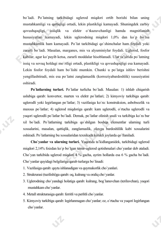kibiga qarab: uglerodli yoki legirlangan po`latlar; 3) vazifasiga ko`ra: konstruksion, asbobsozlik va maxsus po`latlar; 4) uglerod miqdoriga qarab: kam uglerodli, o`rtacha uglerodli va yuqori uglerodli po`latlar bo`ladi. demak, po`latlar olinish usuli va tarkibiga ko`ra bar xil bo`ladi. po`latlarning tarkibiga qo`shilgan boshqa elementlar ularning turli xossalarini, masalan, qattiqlik, zanglamaslik, olovga bardoshlilik kabi xossalarini oshiradi. po`latlarning bu xossalaridan texnikada kerakli joylarda qo`llaniladi. cho`yanlar va ularning turlari. yuqorida ta’kidlanganidek, tarkibidagi uglerod miqdori 2,14% foizdan ko`p bo`lgan temir-uglerod qotishmalari cho`yanlar deb ataladi. cho`yan tarkibida uglerod miqdori 4 % gacha, ayrim hollarda esa 6 % gacha bo`ladi. cho`yanlar quyidagi belgilariga qarab turlarga bo`linadi: 1. vazifasiga qarab: qayta ishlanadigan va quymakorlik cho`yanlari. 2. strukrurasi (tuzilishi)ga qarab: oq, kulrang va oraliq cho`yanlar. 3. uglerodning cho`yandagi holatiga qarab: kulrang, bog`lanuvchan (teriluvchan), yuqori mustahkam cho`yanlar. 4. metall strukturasiga qarab: ferritli va perlitli cho`yanlar. 5. kimyoviy tarkibiga qarab: legirlanmagan cho`yanlar; oz, o`rtacha va yuqori legirlangan cho`yanlar. cho`yanlarning xossalari. qayta quyish …