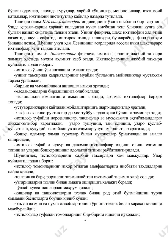 ида замонавий тушунишни илгари суради. руҳшунос олимлар ж. фон нейман ва о. моргенштейн ихтилофни бир-бирига тўўри келмайдиган мақсадларга эга бўлган иккита объектнинг ўзаро хатти-ҳаракати, бу мақсадларни амалга ошириш йўли сифатида характерлайди. бу каби объектлар сифатида мақсадга мувофиқ хатти-ҳаракатларни режалаштирган, уюштириш ва бошқариш вазифаларини амалга ошириш фаолияти билан боўлиқ бўлган одамлар, алоҳида гуруҳлар, ҳарбий қўшинлар, монополиялар, ижтимоий қатламлар, ижтимоий институтлар кабилар назарда тутилади. таниқли олим к.левин ихтилофни индивиднинг ўзига нисбатан бир вақтнинг ўзида қарама-қарши ҳаракат қиладиган кучга нисбатан тенг ўлчовли кучга эга бўлган вазият сифатида талқин этади. унинг фикрича, шахс ихтилофни ҳал этиш вазиятида «куч» сифатида иштирок этишдан ташқари, бу жараёнда фаол рол ҳам ўйнаши лозим. шунинг учун ҳам левиннинг асарларида асосан ички шахслараро ихтилофлар кенг тадқиқ этилади. таниқли олим у. линкольннинг фикрича, ихтилофларнинг ижобий таъсири жамият ҳаётида муҳим аҳамият касб этади. ихтилофларнинг ижобий таъсири қуйидагилардан иборат: -ихтилоф ўзини ўзи англашни тезлаштиради; -унинг таъсирида қадриятларнинг муайян тўпламига мойилликлар мустаҳкам тарзда ўрнашади; …