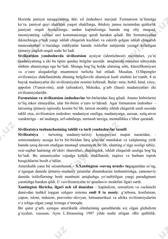 safasi» tushunchasini volter qo‘llagan. nemis ma’rifatparvari iogann gotfrid gerder (1744-1803) o‘zining «insoniyat tarixi falsafasiga doir g‘oyalar» (1784) asarida ilk bor barcha xalqlarni o‘z ichiga qamrab olgan yagona umuminsoniy kelajakka olib keluvchi tarixiy jaraѐnning birligi g‘oyasini ilgari surdi. hozirda jamiyat taraqqiѐtining ikki xil ѐndashuvi mavjud. formatsion ta’limotga ko‘ra, jamiyat quyi shakldan yuqori shakllarga, ibtidoiy jamoa tuzumidan quldorlik jamiyati orqali feodalizmga, undan kapitalizmga hamda eng oliy maqsad, insoniyatning «oltin» asri kommunizmga qarab harakat qiladi. bir formatsiyadan ikkinchisiga o‘tish yangi ishlab chiqarish kuchlari va eskirib qolgan ishlab chiqarish munosabatlari o‘rtasidagi ziddiyatlar hamda ixtiloflar natijasida yuzaga keladigan ijtimoiy inqilob orqali sodir bo‘ladi. sivilizatsion yondoshuvda sivilizatsion ayniyat (identichnost) mezonlari, ya’ni madaniyatning u ѐki bu tipini qanday belgilar asosida aniqlanishi masalasi nihoyatda muhim ahamiyatga ega bo‘ladi. shunga bog‘liq holda ularning soni, klassifikatsiyasi va o‘zaro aloqadorligi muammosi turlicha hal etiladi. masalan, o.shpengler sivilizatsiya shakllanishida dinning belgilovchi ahamiyat kasb etishini ko‘rsatib, 8 ta buyuk madaniyatlar ѐki sivilizatsiyalar nomini …