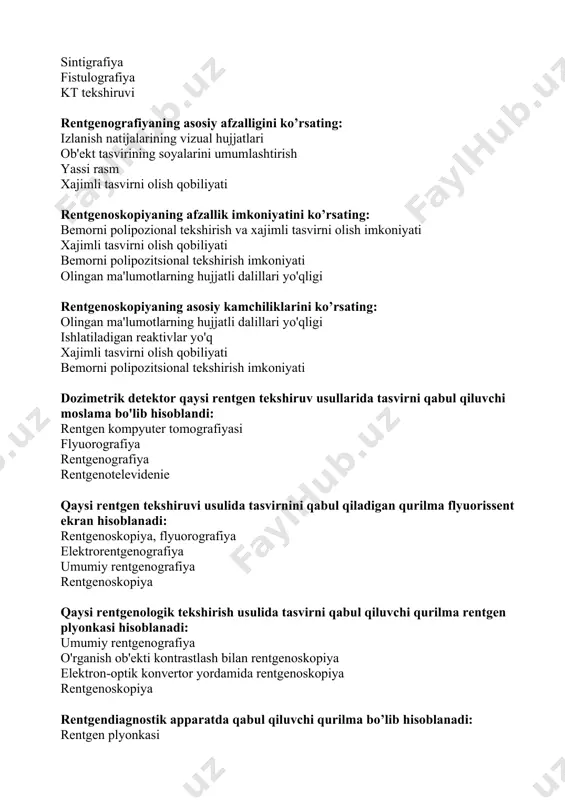 qabul qiluvchi qurilmasiga tegishli emas: fotoqog‘oz dozimetrik detektor flyuorissent ekran yarimo'tkazgich selenli plastina ionlashtiruvchi nurlarga qaysi nurlar kiradi: rentgen va gamma nurlar infraqizil nurlar to'lqinga o'xshash tebranishlar rezonansli nurlar oqma yo’llarini aniqlashda qaysi tekshirish usulidan foydalaniladi: fistulografiya radioizotopli tekshirish rentgenografiya tomografiya qaysi tekshirish usulida bemor eng kam nurlanish dozasini oladi: rentgenografiya tomografiya flyuorografiya uri bilan rentgenoskopiya rentgen kompyuter tomografiyasida "kuchaytirilgan" tasvir qanday olinadi ? tomografiyada rentgen kontrast vositasini vena ichiga yuborish ostida amalga oshiriladi ob'ektning qalin qatlamlarini tasvirga olishda ob'ekt atrofida rentgen trubkasining aylanishini tezlashtirishda ob'ektning juda nozik qatlamlarining rasmlarini olishda raqamli (digital) flyuorografiyaning an'anaviy flyuorografiyadan qanday afzalliklari tomonlari bor? barcha sanab o'tilgan omillar reaktivlarga ehtiyoj yo'q rentgen (fluorografik) plyonkaga ehtiyoj yo'q foto jarayonining yo'qligi rentgenologik tekshirish vaqtida qaysi organ (to'qima) da rentgen nurlari eng kam yutiladi? yog ' teri mushak jigar rentgenoskopiya tekshirish usulidada qabul qiluvchi uskuna: flyuorissent ekran dozimetrik detektor elektron-optik konverter selenli yarim o'tkazgich plastina rentgen kompyuter …