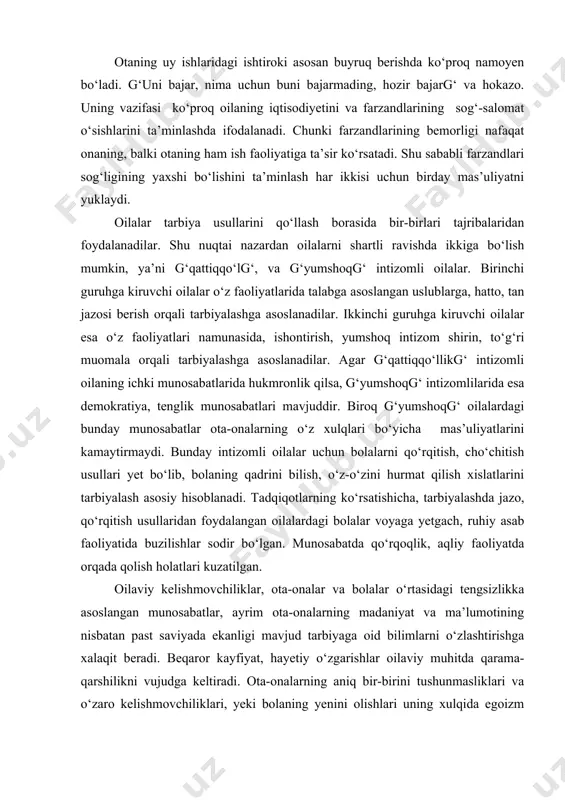 h asosiy hisoblanadi. tadqiqotlarning ko‘rsatishicha, tarbiyalashda jazo, qo‘rqitish usullaridan foydalangan oilalardagi bolalar voyaga yetgach, ruhiy asab faoliyatida buzilishlar sodir bo‘lgan. munosabatda qo‘rqoqlik, aqliy faoliyatda orqada qolish holatlari kuzatilgan. oilaviy kelishmovchiliklar, ota-onalar va bolalar o‘rtasidagi tengsizlikka asoslangan munosabatlar, ayrim ota-onalarning madaniyat va ma’lumotining nisbatan past saviyada ekanligi mavjud tarbiyaga oid bilimlarni o‘zlashtirishga xalaqit beradi. beqaror kayfiyat, hayetiy o‘zgarishlar oilaviy muhitda qarama-qarshilikni vujudga keltiradi. ota-onalarning aniq bir-birini tushunmasliklari va o‘zaro kelishmovchiliklari, yeki bolaning yenini olishlari uning xulqida egoizm ko‘rinishidagi holatni zohir etadi. otalar bunday holatlarda jazolashga moyillik, onalar esa muloyimlik, g‘ba’zang‘ betaraflik holatlarida bo‘lishadi. oilalarni har tomonlama o‘rganish, ularning faoliyatlarini qiyesiy tahlil etish va baholash maqsadida ko‘plab oilalarda tabiiy kuzatishlar olib borildi, oilaviy marosimlarda ishtirok etildi. olib borilgan kuzatishlar natijasida quyidagi xulosalarni chiqarish mumkin. a) oilaviy tarbiya samaradorligini oshirish omillaridan biri bola shaxsini kamolotga yetkazish uchun uni har tomonlama o‘rganish, shuningdek, oilaviy tarbiya usullari va shakllariga ijodiy yendashish, uni takomillashtirishdir. yeshlarni har …