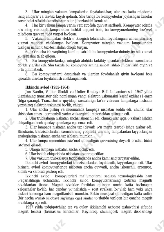 uning aniqlash xususiyatlari bilan birga har bir avlodga tafsif beramiz. turli avlodlar orasidagi ba‘zi o‗xshashliklar mavjud bo‗lsa-da, har bir ko‗rsatilgan taxminiy davr odatda qabul qilinadi. quyidagi ta‘rifda siz bir qancha yangi atamaga duch kelasiz. keyingi boblarda bu atamalar bilan batafsil shug‘ullanamiz. xozir esa kompyuterlarning besh avlodi davomidagi yirik o‗zgarishlar va texnologiyalar batafsil tushuntirish emas balki ularning ta‘rifini keltirishdir. shunday ekan, bu bo‗limda kitobdan olinishi mumkin bo‗lgan barcha ma‘lumotlarning qisqacha ta‘rifi keltiriladi. birinchi avlod (1942-1955). birinchi kompyuterlarida o‗sha paytlarda elektron kommutasiya qurilmasi sifatida vakuum trubkalaridan foydalanilgan. vakuum trubkalari mo‗rt shishadan yasalgan, elektronika manbai sifatida metall tolalardan foydalanilgan. u elektron signallarni nazorat qilishi va kuchaytirishi mumkin bo‗lgan. bu o‗sha paytlardagi yagona tez ishlovchi elektron qurilma hisoblangan. bu vakuum trubkalari (lampalar)dan qurilgan kompyuterlar hisob-kitoblar millisekund ichida bajargan va birinchi avlod kompyuterlari sifatida tanilgan. birinchi avlodning ko‗pchilik kompyuterlari buyruqlarni ma‘lumotlar bilan birga kompyuter xotirasida saqlab qolish prinsipi bo‗yicha (dasturni saqlash qo‗yish konsepsiyasi) shunday tarzda …