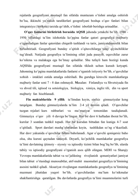lingan .har bir davr 6 haftadan iborat bo’lib, kurslar 3 soatdan tashkil topadi. har bir kursdan bittadan fan kuniga 4-7 soat o’qitiladi. sport darslari mashg’ulotlardan keyin, tushlikdan so’ng o’tkaziladi. har davr yakunida o’quvchilar bilimi baholanadi. agar o’quvchi qoniqarsiz baho olsa, shu kursni qaytadan tanlaydi. deyarli, ko’pchilik mamlakatlar geografiya ta’limi davlatning ijtimoiy - siyosiy va iqtisodiy tizimi bilan bog’liq bo’lib, ularda tabiiy va iqtisodiy geografiyani o’rganish asos qilib olingan. mdh va sharqiy yevropa mamlakatlarida tabiat va xo’jalikning rivojlanish qonuniyatlari jamiyat bilan tabiat o’rtasidagi munosabtlar, atrf-muhit muomalari geografiya ta’limining asosini tashkil qiladi. aksariyat rivojlangan mamlakatlarda geografiya ta’limining mazmuni jihatidan yuqori bo’lib, o’quvchilardan ma’lum ko’nikmalar shakllantirishga qaratilgan. bu davlatlarda geografiya ta’limi muammolarini turli nazariya va qonunlarining kategoriyalarini o’rganishga bag’ishlangan bo’lib, o’quvchilarning o’zlashtirishida bir muncha qiyinchiliklar tug’diradi. rivojlangan mamlakatlarda geografiya ta’limida ta’limining ruhiy jabhalari asosiy o’rinni egallaydi. o’quvchi ruhiyati uning bilish faoliyatini o’rganish katta e’tibor beriladi. geografiya ta'limida turli matnlar, o'yinlar , imitatsiya keng …