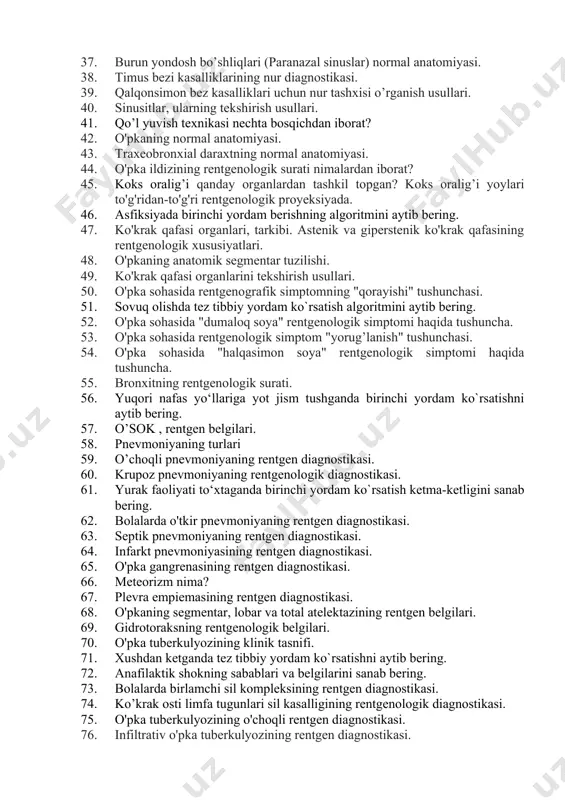 rdam. 34. suyak-bo’g’im tizimi nur diagnostikasining zamonaviy usullari. 35. bosh miya kasalliklarida nur diagnostika qilishning zamonaviy usullari. 36. oiv infektsiyasining manbai kimlar bo’lishi mumkin? 37. burun yondosh bo’shliqlari (paranazal sinuslar) normal anatomiyasi. 38. timus bezi kasalliklarining nur diagnostikasi. 39. qalqonsimon bez kasalliklari uchun nur tashxisi o’rganish usullari. 40. sinusitlar, ularning tekshirish usullari. 41. qo’l yuvish texnikasi nechta bosqichdan iborat? 42. o'pkaning normal anatomiyasi. 43. traxeobronxial daraxtning normal anatomiyasi. 44. o'pka ildizining rentgenologik surati nimalardan iborat? 45. koks oralig’i qanday organlardan tashkil topgan? koks oralig’i yoylari to'g'ridan-to'g'ri rentgenologik proyeksiyada. 46. asfiksiyada birinchi yordam berishning algoritmini aytib bering. 47. ko'krak qafasi organlari, tarkibi. astenik va giperstenik ko'krak qafasining rentgenologik xususiyatlari. 48. o'pkaning anatomik segmentar tuzilishi. 49. ko'krak qafasi organlarini tekshirish usullari. 50. o'pka sohasida rentgenografik simptomning "qorayishi" tushunchasi. 51. sovuq olishda tez tibbiy yordam ko`rsatish algoritmini aytib bering. 52. o'pka sohasida "dumaloq soya" rentgenologik simptomi haqida tushuncha. 53. o'pka sohasida rentgenologik simptom …