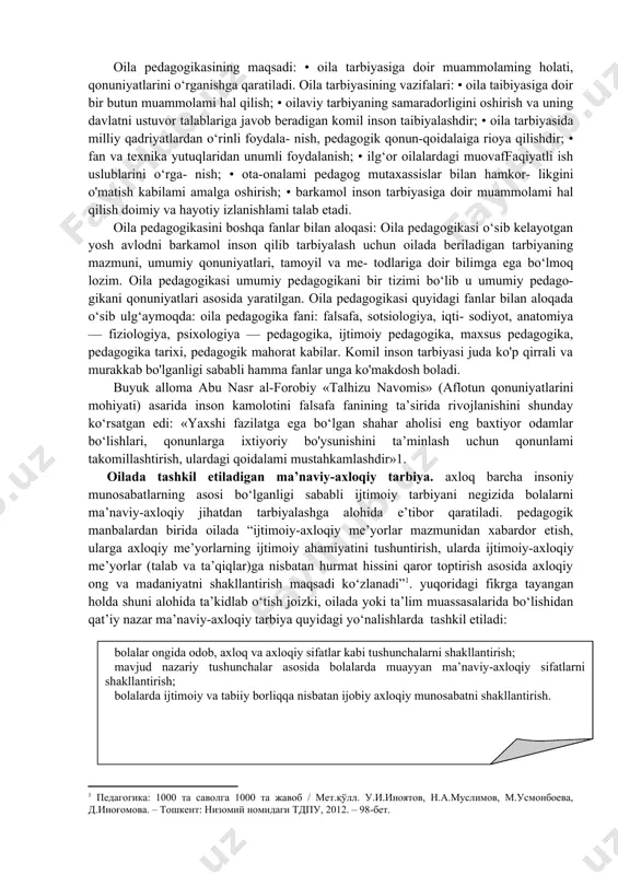o‘z ustida ishlashi, izlanishi tan- langan vosita usullarini qo‘llashi va natijasini ko'ra bilishini hamda taibiyachilik san’atiga ega bo‘lishi uchun o‘rgatuvchi fandir. oila pedagogikasi quyidagilarga amal qiladilar: • ta’lim-tarbiyaning zamonaviy talab darajasiga va tar- biya qonuniyatlariga amal qiladi; • oilada berilaaigan tarbiya mazmuni; • oilada farzand taibiyasida qo‘llanadigan usul va vositalar; • insoniyatni ma’naviy rivojlanishi bilan oilada farzand tarbiyasining uyg‘unligi; • oilada farzand tarbiyasidagi mahorat va madaniyatiga amal qilish. oila pedagogikasining maqsadi: • oila tarbiyasiga doir muammolaming holati, qonuniyatlarini o‘rganishga qaratiladi. oila tarbiyasining vazifalari: • oila taibiyasiga doir bir butun muammolami hal qilish; • oilaviy tarbiyaning samaradorligini oshirish va uning davlatni ustuvor talablariga javob beradigan komil inson taibiyalashdir; • oila tarbiyasida milliy qadriyatlardan o‘rinli foydala- nish, pedagogik qonun-qoidalaiga rioya qilishdir; • fan va texnika yutuqlaridan unumli foydalanish; • ilg‘or oilalardagi muovaffaqiyatli ish uslublarini o‘rga- nish; • ota-onalami pedagog mutaxassislar bilan hamkor- likgini o'matish kabilami amalga oshirish; • barkamol inson tarbiyasiga doir …