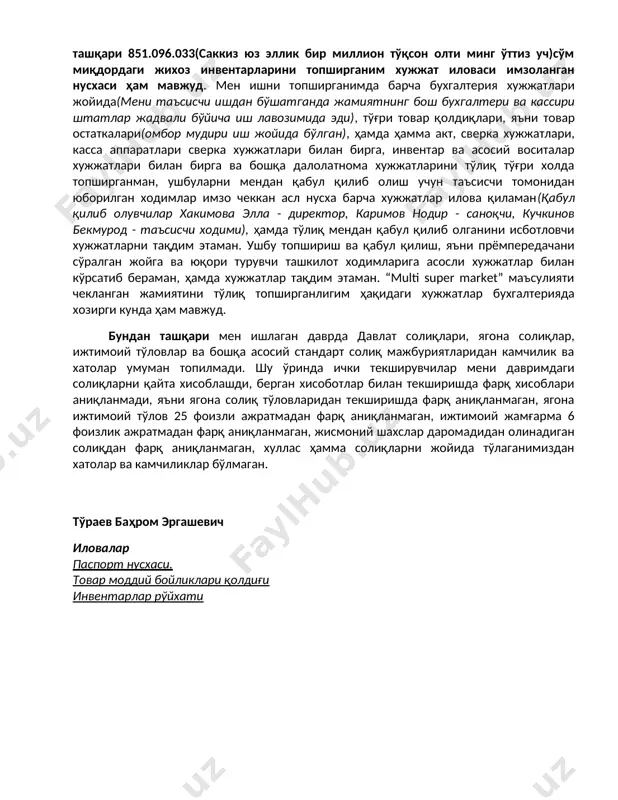 кўра лавозимимдан бўшатилганман(агар таъсисчи 100% улушга эга бўлса, таъсис йиғилишини директорсиз менсиз ҳам ўтказиб, мени огоҳлантирмасдан ҳам лавозимдан олишга хуқуқи ваколати мавжуд), таъсис йиғилиши қарори билан ишдан бўшатилганимда супермаркетнинг барча лавозимидаги ишчилари ўз жойида штатлар жадвали бўйича, бухгалтерия хисобида ҳам ишни давом эттирдилар, хусусан бош бухгалтер, бош кассир хамда омбор мудири иш жойида қолди, сабаби супермаркет иши тўхтамаслиги керак эди. иш хужжатларини тўғри холатда мендан кейинги рахбар лавозимига келган шахс(хакимов элла саматовна, стир 443778525)га бериб жамиятдан тўлиқ чиққанман, ўз навбатида янги келган рахбар текшириб, маъсулиятни тўлиқ қабул қилиб олган. бу хақида бир талай расмий хужжатларим ҳам мавжуд, асосийси таннархи 928.806.592(тўққиз юз йигирма саккиз миллион саккиз юз олти минг беш юз тўқсон икки)сўм бўлган озиқ-овқат ва ноозиқ-овқат махсулотларини хужжат билан топширганман, имзолаб қабул қилиб олган иловаси мавжуд, бундан ташқари 851.096.033(саккиз юз эллик бир миллион тўқсон олти минг ўттиз уч)сўм миқдордаги жихоз инвентарларини топширганим хужжат иловаси имзоланган нусхаси ҳам мавжуд. мен ишни …