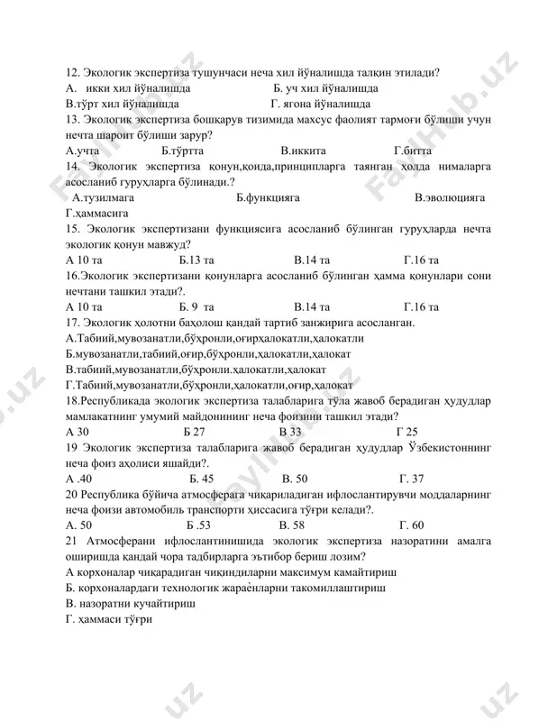 за қонун,қоида,принципларга таянган ҳолда нималарга асосланиб гуруҳларга бўлинади.? а.тузилмага б.функцияга в.эволюцияга г.ҳаммасига 15. экологик экспертизани функциясига асосланиб бўлинган гуруҳларда нечта экологик қонун мавжуд? а 10 та б.13 та в.14 та г.16 та 16.экологик экспертизани қонунларга асосланиб бўлинган ҳамма қонунлари сони нечтани ташкил этади?. а 10 та б. 9 та в.14 та г.16 та 17. экологик ҳолотни баҳолош қандай тартиб занжирига асосланган. а.табиий,мувозанатли,бўҳронли,оғирҳалокатли,ҳалокатли б.мувозанатли,табиий,оғир,бўҳронли,ҳалокатли,ҳалокат в.табиий,мувозанатли,бўҳронли.ҳалокатли,ҳалокат г.табиий,мувозанатли,бўҳронли,ҳалокатли,оғир,ҳалокат 18.республикада экологик экспертиза талабларига тўла жавоб берадиган ҳудудлар мамлакатнинг умумий майдонининг неча фоизини ташкил этади? а 30 б 27 в 33 г 25 19 экологик экспертиза талабларига жавоб берадиган ҳудудлар ўзбекистоннинг неча фоиз аҳолиси яшайди?. а .40 б. 45 в. 50 г. 37 20 республика бўйича атмосферага чиқариладиган ифлослантирувчи моддаларнинг неча фоизи автомобиль транспорти ҳиссасига тўғри келади?. а. 50 б .53 в. 58 г. 60 21 атмосферани ифлослантинишида экологик экспертиза назоратини амалга оширишда қандай чора тадбирларга эътибор бериш лозим? а корхоналар чиқарадиган чиқиндиларни максимум камайтириш …