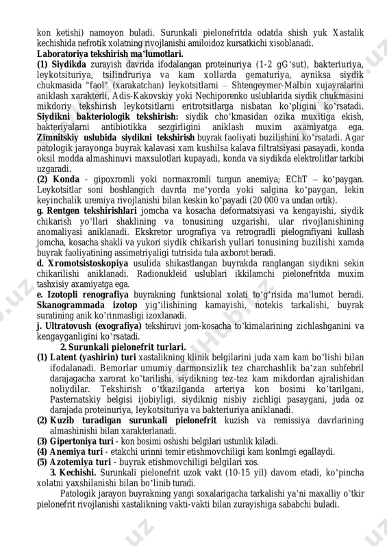 zovta kiladi. vakt utishi bilan dispepsiya buzilishlari (ishtaxa yo’koladi, ogizda kakra taam sezilishi, ayniksa ertalab, korinda ogirlik sezgisi, sababsiz ich surishi, metiorizm) kushiladi. bemorlar yuz terisi bo’zarishiga va shishinkrashiga, subfebril xaroratga, belda simillovchi ogrikka yoki noxush sezgiga noliydilar. xastalikning zo’rayish davrida yukori xarorat, et uvishishi va ko’p terlash, xamda zararlanish va dizuriya belgilari bilan (siydikni kam mikdorda tez-tez, achishib ajralishi) kuzatiladi. kurish. bemorning umumiy xolati uzok vaktli saklanadi. teri rangi bo’zargan, yuzi ko’pchigan va kuz osti xaltacha bo’lib osilib turadi. til kuruk kizil, kulrang karash bilan koplangan. xastalikning buyrak faoliyati etishmovchiligi bilan kuzatiladigan oxirgi boskichida ogizda xarakterli xid, gemorragik diatez belgilari (burundan va milkdan kon ketishi) namoyon buladi. surunkali pielonefritda odatda shish yuk xastalik kechishida nefrotik xolatning rivojlanishi amiloidoz kursatkichi xisoblanadi. laboratoriya tekshirish ma’lumotlari. (1) siydikda zurayish davrida ifodalangan proteinuriya (1-2 gg’sut), bakteriuriya, leykotsituriya, tsilindruriya va kam xollarda gematuriya, ayniksa siydik chukmasida "faol" (xarakatchan) leykotsitlarni – shtengeymer-malbin xujayralarini aniklash xarakterli, …