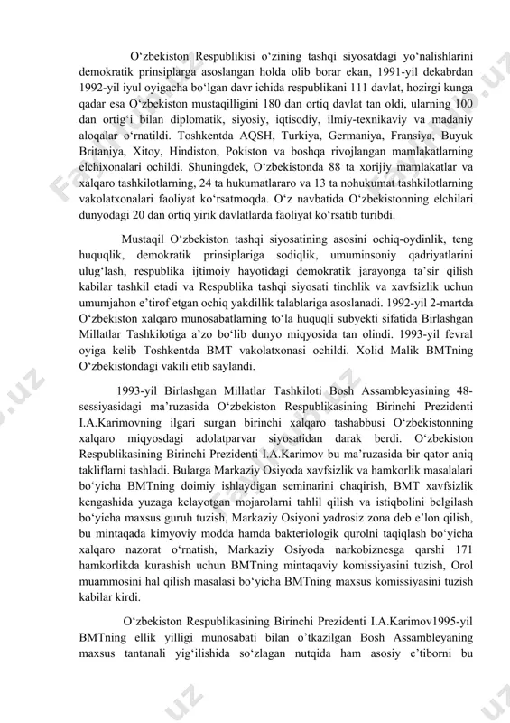 un bu majmui konstitutsiyaga bmt ustavidan, inson huquqlari umumiy 170 deklaratsiyasidan va inson huquqlariga oid boshqa xalqaro huquq bitimlardan, xelsinki bitimi, parij va madrid xartiyalariga asoslandi. shuningdek, asosiy qonunga kiritilgan qonunlarni rivojlantirish maqsadida «diplomatik munosabatlarni o‘rganish tartibi», «o‘zbekistonda xalqaro shartnomalarni tuzish, ijro etish va bekor qilish» haqida aktlar ham qabul qilindi. ularda tashqi siyosatning har tomonlama asoslangan tamoyillari o‘z aksini topdi. o‘zbekiston respublikisi o‘zining tashqi siyosatdagi yo‘nalishlarini demokratik prinsiplarga asoslangan holda olib borar ekan, 1991-yil dekabrdan 1992-yil iyul oyigacha bo‘lgan davr ichida respublikani 111 davlat, hozirgi kunga qadar esa o‘zbekiston mustaqilligini 180 dan ortiq davlat tan oldi, ularning 100 dan ortig‘i bilan diplomatik, siyosiy, iqtisodiy, ilmiy-texnikaviy va madaniy aloqalar o‘rnatildi. toshkentda aqsh, turkiya, germaniya, fransiya, buyuk britaniya, xitoy, hindiston, pokiston va boshqa rivojlangan mamlakatlarning elchixonalari ochildi. shuningdek, o‘zbekistonda 88 ta xorijiy mamlakatlar va xalqaro tashkilotlarning, 24 ta hukumatlararo va 13 ta nohukumat tashkilotlarning vakolatxonalari faoliyat ko‘rsatmoqda. o‘z navbatida o‘zbekistonning elchilari …