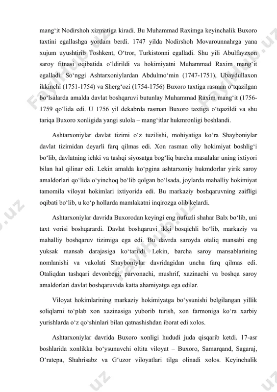 i bo‘lib, markaziy va mahalliy boshqaruv tizimiga ega edi. bu davrda saroyda otaliq mansabi eng yuksak mansab darajasiga ko‘tarildi. lekin, barcha saroy mansablarining nomlanishi va vakolati shayboniylar davridagidan uncha farq qilmas edi. otaliqdan tashqari devonbegi, parvonachi, mushrif, xazinachi va boshqa saroy amaldorlari davlat boshqaruvida katta ahamiyatga ega edilar. viloyat hokimlarining markaziy hokimiyatga bo‘ysunishi belgilangan yillik soliqlarni to‘plab xon xazinasiga yuborib turish, xon farmoniga ko‘ra xarbiy yurishlarda o‘z qo‘shinlari bilan qatnashishdan iborat edi xolos. ashtarxoniylar davrida buxoro xonligi hududi juda qisqarib ketdi. 17-asr boshlarida xonlikka bo‘ysunuvchi oltita viloyat – buxoro, samarqand, sagaraj, o‘ratepa, shahrisabz va g‘uzor viloyatlari tilga olinadi xolos. keyinchalik imomqulixon tomonidan xisor, toshkent, turkiston, farg‘ona, balx viloyatlari qayta bo‘ysundirilgan bo‘lsada, xurosondagi bir necha yirik viloyatlar va xorazm butunlay buxoro xonligi tarkibidan chiqdi. bu davrda shayboniylar davridagidek ijtimoiy tabaqalar saqlanib qolgan bo‘lsada, ularning mavqeida o‘zgarishlar ko‘zga tashlanadi. jumladan, oliy tabaqa xisoblangan xon va uning avlodlari, saroy amaldorlarining mavqei birmuncha pasayib, …