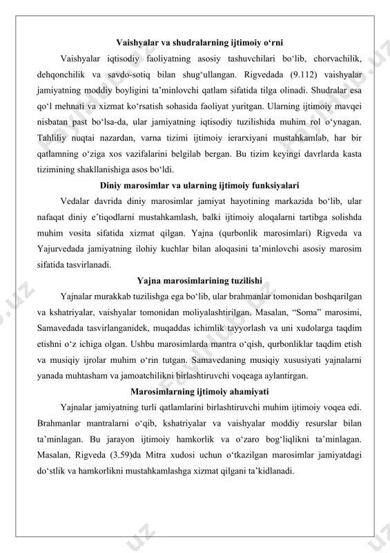 hudralarning ijtimoiy o‘rni vaishyalar iqtisodiy faoliyatning asosiy tashuvchilari bo‘lib, chorvachilik, dehqonchilik va savdo-sotiq bilan shug‘ullangan. rigvedada (9.112) vaishyalar jamiyatning moddiy boyligini ta’minlovchi qatlam sifatida tilga olinadi. shudralar esa qo‘l mehnati va xizmat ko‘rsatish sohasida faoliyat yuritgan. ularning ijtimoiy mavqei nisbatan past bo‘lsa-da, ular jamiyatning iqtisodiy tuzilishida muhim rol o‘ynagan. tahliliy nuqtai nazardan, varna tizimi ijtimoiy ierarxiyani mustahkamlab, har bir qatlamning o‘ziga xos vazifalarini belgilab bergan. bu tizim keyingi davrlarda kasta tizimining shakllanishiga asos bo‘ldi. diniy marosimlar va ularning ijtimoiy funksiyalari vedalar davrida diniy marosimlar jamiyat hayotining markazida bo‘lib, ular nafaqat diniy e’tiqodlarni mustahkamlash, balki ijtimoiy aloqalarni tartibga solishda muhim vosita sifatida xizmat qilgan. yajna (qurbonlik marosimlari) rigveda va yajurvedada jamiyatning ilohiy kuchlar bilan aloqasini ta’minlovchi asosiy marosim sifatida tasvirlanadi. yajna marosimlarining tuzilishi yajnalar murakkab tuzilishga ega bo‘lib, ular brahmanlar tomonidan boshqarilgan va kshatriyalar, vaishyalar tomonidan moliyalashtirilgan. masalan, “soma” marosimi, samavedada tasvirlanganidek, muqaddas ichimlik tayyorlash va uni xudolarga taqdim etishni o‘z …