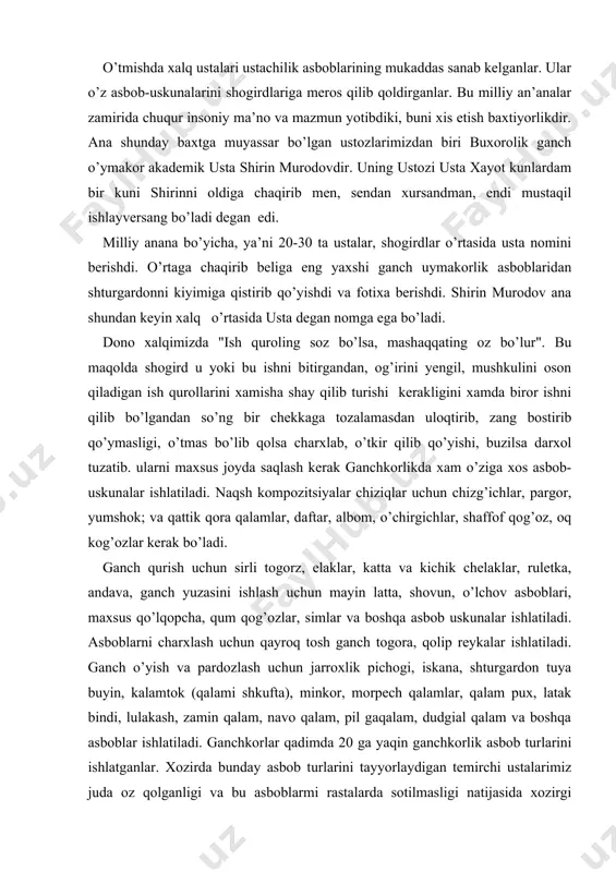 lash uchun qayroq tosh ganch togora, qolip reykalar ishlatiladi. ganch o’yish va pardozlash uchun jarroxlik pichogi, iskana, shturgardon tuya buyin, kalamtok (qalami shkufta), minkor, morpech qalamlar, qalam pux, latak bindi, lulakash, zamin qalam, navo qalam, pil gaqalam, dudgial qalam va boshqa asboblar ishlatiladi. ganchkorlar qadimda 20 ga yaqin ganchkorlik asbob turlarini ishlatganlar. xozirda bunday asbob turlarini tayyorlaydigan temirchi ustalarimiz juda oz qolganligi va bu asboblarmi rastalarda sotilmasligi natijasida xozirgi ustalarimiz asosan jarroxlik pichog’i (skalpel), minkr, iskana va shturgardon asboblarida ishlab kelyaptilar, viz uchun dastlabki ganchkorlik sirlarini urganishda asosan jarroxlik pichog’i va iskana kerak bo’ladi. ganch o’yish va pardozlash uchun ishlatiladigan asboblar bilan yaqindan tanishib chiqamiz. jarroxliq pichogi (skalpel) po’latdan yasalgan xar xil o’lchamli jarroxlik pichoqchasi. undan hozirgi ganch o’ymakorligida xam keng foydalaniladi. o’ymani katta-kichikligiga ko’ra bu ustalar xar xil o’l]chamdagisini ishlatadilar. undan foydalanishdan avval charxlab, dastasini qo’lga botmaydigan qilish uchun ikki tomoniga yupqa faner qo’yib, izolenta o’rab keyin ishlatadilar. bu …