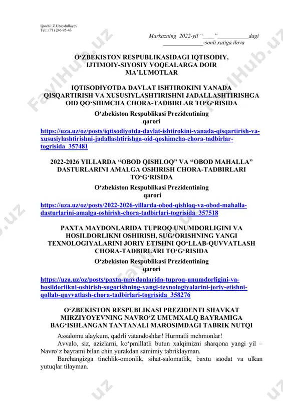 llangan kitob haqida qisqacha ma’lumot berilishi lozim. dars o‘tish haftasidagi vaziyatga qarab mavzular oliy ta’lim muassasalari tomonidan o‘zgartirilishi yoki boyitilishi mumkin. ilova: ___ bet. “ma’naviyat va ma’rifat” markazi direktori l.mingishov ijrochi: z.ubaydullayev tel.: (71) 246-95-43 markazning 2022-yil “____”___________dagi ______________-sonli xatiga ilova o‘zbekiston respublikasidagi iqtisodiy, ijtimoiy-siyosiy voqealarga doir ma’lumotlar iqtisodiyotda davlat ishtirokini yanada qisqartirish va xususiylashtirishni jadallashtirishga oid qo‘shimcha chora-tadbirlar to‘g‘risida o‘zbekiston respublikasi prezidentining qarori https://uza.uz/oz/posts/iqtisodiyotda-davlat-ishtirokini-yanada-qisqartirish-va-xususiylashtirishni-jadallashtirishga-oid-qoshimcha-chora-tadbirlar-togrisida_357481 2022-2026 yillarda “obod qishloq” va “obod mahalla” dasturlarini amalga oshirish chora-tadbirlari to‘g‘risida o‘zbekiston respublikasi prezidentining qarori https://uza.uz/oz/posts/2022-2026-yillarda-obod-qishloq-va-obod-mahalla-dasturlarini-amalga-oshirish-chora-tadbirlari-togrisida_357518 paxta maydonlarida tuproq unumdorligini va hosildorlikni oshirish, sug‘orishning yangi texnologiyalarini joriy etishni qo‘llab-quvvatlash chora-tadbirlari to‘g‘risida o‘zbekiston respublikasi prezidentining qarori https://uza.uz/oz/posts/paxta-maydonlarida-tuproq-unumdorligini-va-hosildorlikni-oshirish-sugorishning-yangi-texnologiyalarini-joriy-etishni-qollab-quvvatlash-chora-tadbirlari-togrisida_358276 o‘zbekiston respublikasi prezidenti shavkat mirziyoyevning navro‘z umumxalq bayramiga bag‘ishlangan tantanali marosimdagi tabrik nutqi assalomu alaykum, qadrli vatandoshlar! hurmatli mehmonlar! avvalo, siz, azizlarni, ko‘pmillatli butun xalqimizni sharqona yangi yil – navro‘z bayrami bilan chin yurakdan samimiy tabriklayman. barchangizga tinchlik-omonlik, sihat-salomatlik, baxtu saodat va ulkan yutuqlar tilayman. bugungi fayzli damlarda …