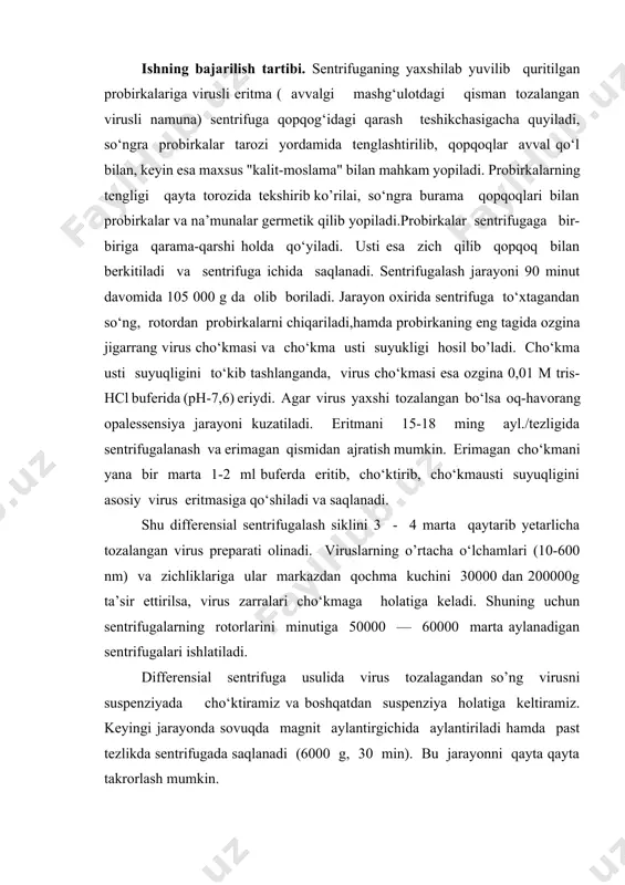 rida (ph-7,6) eriydi. agar virus yaxshi tozalangan bo‘lsa oq-havorang opalessensiya jarayoni kuzatiladi. eritmani 15-18 ming ayl./tezligida sentrifugalanash va erimagan qismidan ajratish mumkin. erimagan cho‘kmani yana bir marta 1-2 ml buferda eritib, cho‘ktirib, cho‘kmausti suyuqligini asosiy virus eritmasiga qo‘shiladi va saqlanadi. shu differensial sentrifugalash siklini 3 - 4 marta qaytarib yetarlicha tozalangan virus preparati olinadi. viruslarning o’rtacha o‘lchamlari (10-600 nm) va zichliklariga ular markazdan qochma kuchini 30000 dan 200000g ta’sir ettirilsa, virus zarralari cho‘kmaga holatiga keladi. shuning uchun sentrifugalarning rotorlarini minutiga 50000 — 60000 marta aylanadigan sentrifugalari ishlatiladi. differensial sentrifuga usulida virus tozalagandan so’ng virusni suspenziyada cho‘ktiramiz va boshqatdan suspenziya holatiga keltiramiz. keyingi jarayonda sovuqda magnit aylantirgichida aylantiriladi hamda past tezlikda sentrifugada saqlanadi (6000 g, 30 min). bu jarayonni qayta qayta takrorlash mumkin. ammo bunday suusllar bilan hayvon viruslarini, bakteriofaglarni bir sikl differensial sentrifugalash bilan tozalash juda qiyin bo‘lishi mumkin. bunda avval har xil usullarda (m., ionalmashish xromatografiyasi) virus tozalash bosqichlaridan …