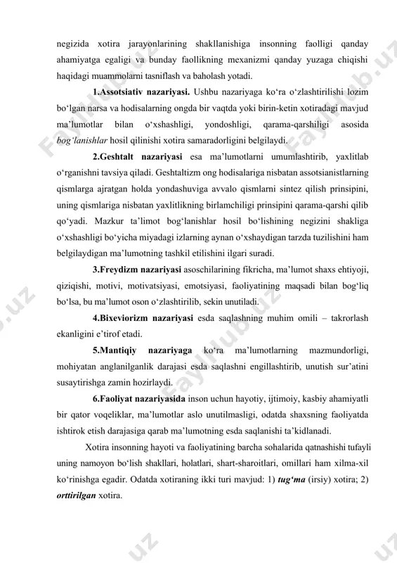 ‘oyalar ilgari surilganligi ma’lumdir. bu nazariyalar negizida xotira jarayonlarining shakllanishiga insonning faolligi qanday ahamiyatga egaligi va bunday faollikning mexanizmi qanday yuzaga chiqishi haqidagi muammolarni tasniflash va baholash yotadi. 1.assotsiativ nazariyasi. ushbu nazariyaga ko‘ra o‘zlashtirilishi lozim bo‘lgan narsa va hodisalarning ongda bir vaqtda yoki birin-ketin xotiradagi mavjud ma’lumotlar bilan o‘xshashligi, yondoshligi, qarama-qarshiligi asosida bog‘lanishlar hosil qilinishi xotira samaradorligini belgilaydi. 2.geshtalt nazariyasi esa ma’lumotlarni umumlashtirib, yaxlitlab o‘rganishni tavsiya qiladi. geshtaltizm ong hodisalariga nisbatan assotsianistlarning qismlarga ajratgan holda yondashuviga avvalo qismlarni sintez qilish prinsipini, uning qismlariga nisbatan yaxlitlikning birlamchiligi prinsipini qarama-qarshi qilib qo‘yadi. mazkur ta’limot bog‘lanishlar hosil bo‘lishining negizini shakliga o‘xshashligi bo‘yicha miyadagi izlarning aynan o‘xshaydigan tarzda tuzilishini ham belgilaydigan ma’lumotning tashkil etilishini ilgari suradi. 3.freydizm nazariyasi asoschilarining fikricha, ma’lumot shaxs ehtiyoji, qiziqishi, motivi, motivatsiyasi, emotsiyasi, faoliyatining maqsadi bilan bog‘liq bo‘lsa, bu ma’lumot oson o‘zlashtirilib, sekin unutiladi. 4.bixeviorizm nazariyasi esda saqlashning muhim omili – takrorlash ekanligini e’tirof etadi. 5.mantiqiy nazariyaga ko‘ra ma’lumotlarning mazmundorligi, …