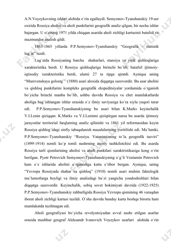 1910) nomli asari muhim faktologik ma`lumotlarga boyligi va ilmiy analizdagi ba`zi yangicha yondoshishlari bilan diqqatga sazovordir. keyinchalik, sobiq sovet hokimiyati davrida (1922-1925) p.p.semyonov-tyanshanskiy rahbarligida rossiya yevropa qismining 46 varaqdan iborat aholi zichligi kartasi tuzildi. o`sha davrda bunday karta boshqa birorta ham mamlakatda tuzilmagan edi. aholi geografiyasi bo`yicha revolyutsiyadan avval nashr etilgan asarlar orasida mashhur geograf aleksandr ivanovich voyeykov asarlari alohida o`rin egallaydi. eng muhimi shuki, a.i.voyeykov o`z ishlarida antropogeografiya ta`siriga berilmadi. u “yer shari aholisining tabiiy sharoit va kishilar faoliyatiga qarab taqsimlanishi” (1906) “yevropa rossiyasi va g`arbiy sibir qishloqlarining gavjumligi” (1909) kabi asarlarida tabiat va aholiga jonli, qiziqarli geografik ta`rif berish namunasini ko`rsatadi. a.i.voyeykov aholining territorial taqsimlanishida tabiiy sharoit emas, balki odamlarning o`zi xal qiluvchi rol o`ynaydi degan xulosaga keldi. bu esa, o`sha davrda hukmron bo`lgan antropogeografik ta`limotga ko`ra butunlay qo`shilmaslik edi. u aholining shaharlar bilan qishloqlar o`rtasida taqsimlanishi, bu jarayonning rivojlanishini analiz qilib shaharlarni o`rganishda ularning ma`muriy-yuridik tomonlariga emas, …