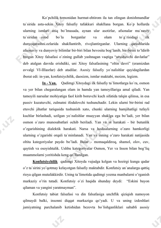 qo’llanilgan. konfutsiychilik qadimgi xitoyda vujudga kelgan va hozirgi kunga qadar o’z ta`sirini yo’qotmay kelayotgan falsafiy maktabdir. konfutsiy an`analarga qattiq rioya qilgan mutafakkirdir. uning ta`limotida qadimgi yozma manbalarni o’rganish markaziy o’rin tutadi. konfutsiy o`zi haqida shunday deydi: “eskini bayon qilaman va yangini yaratmayman”. konfutsiy tabiat falsafasi va din falsafasiga unchflik qiziqish namoyon qilmaydi balki, insonni diqqat markaziga qo’yadi. u va uning izdoshlari jamiyatning parchalanib ketishidan bezovta bo`lishganliklari sababli asosiy e`tiborini insonni o’z atrofidagilarga va jamiyatga nisbatan hurmat ruhida tarbiyalashga qaratdilar. shaxs o`zi uchun emas, balki jamiyat uchun shaxsdir. konfutsiychilik axloqi insonni uning ijtimoiy vazifasi bilan bog’liq ravishda tushunadi, ta`lim va tarbiyani esa, insonni ana shu vazifani bajarishga olib keladigan narsa sifatida idrok qiladi. konfutsiychilik sharq xalqlari ongida shunday axloqiy me`yorlarni shakllantirdiki, o’zining omma ongiga ta`sir kuchi jihatidan uni injildagi 10 diniy buyruq bilan solishtirish mumkin. bu avvalo, besh muqimlik, yoki besh fazilat - insonparvarlik, burchga codiqlik, tavfiqlik, aqlga muvofiqlik, haqiqatgo’ylikdir. shuningdek …