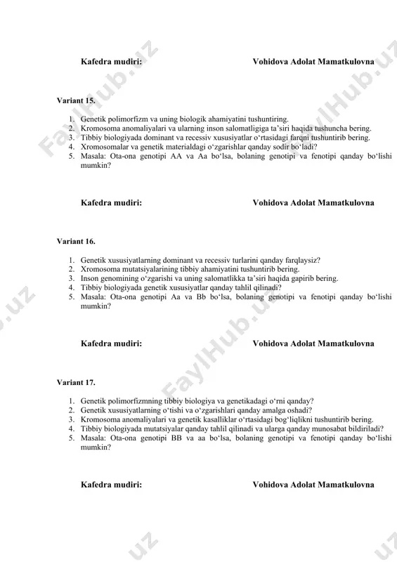 ildiriladi? 5. masala: ota-ona genotipi bb va aa bo‘lsa, bolaning genotipi va fenotipi qanday bo‘lishi mumkin? kafedra mudiri: vohidova adolat mamatkulovna kafedra mudiri: vohidova adolat mamatkulovna variant 18. 1. genetik kasalliklar va ularning diagnostikasi bo‘yicha zamonaviy yondoshuvlar. 2. xromosoma va genetik materialdagi o‘zgarishlar qanday sodir bo‘ladi? 3. genetik o‘zgarishlarning organizmda qanday fenotipik ta’sirlar yaratishi mumkin? 4. tibbiy genetikada dominant va recessiv genlar orasidagi farqni tushuntiring. 5. masala: ota-ona genotipi aa va aa. bolaning genotipi va fenotipi qanday bo‘lishi mumkin? kafedra mudiri: vohidova adolat mamatkulovna variant 19. 1. tibbiy biologiyaning genetik xususiyatlarga ta’sirini tushuntiring. 2. genetik polimorfizm va uning tibbiyotda qo‘llanilishini tushuntirib bering. 3. kromosoma anomaliyalari qanday tibbiy kasalliklarni keltirib chiqaradi? 4. inson genomida genetik mutatsiyalar va ularning tibbiy ahamiyati haqida gapirib bering. 5. masala: homozigot dominant (aa) va heterozigot (aa) ota-ona farzandida qanday genotip va fenotip bo‘ladi? kafedra mudiri: vohidova adolat mamatkulovna variant 20. 1. genetik mutatsiyalar va ularning tibbiy …