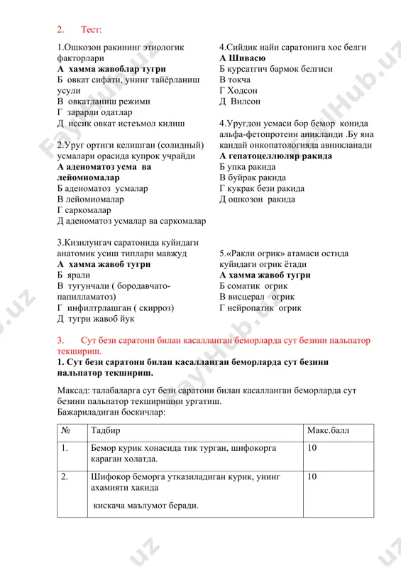 archa periferik limfa tugunlar xolatini baxolash v teri qoplamlarini ko’zdan kechirish v jigar va taloq o’lchamlarini aniqlash v o’g’il bolalarda moyaklar palpatsiuasi. laborator tekshiruvlar: laborator tekshiruvlar diagnostik kriteriyalari yo’q. instrumental tekshiruvlar: • qorin bo’shlig’i a’zolari, buyraklar va limfa tugunlar uttsi. • ko’ks oralig’i-torakal indeks (kti) aniqlagan xolda ko’krak qafasi 2 proyeksiyali rentgenografiyasi. 2. test: 1.oshkozon rakining etiologik faktorlari a xamma javoblar tugri b ovkat sifati, uning tayyorlanish usuli v ovkatlanish rejimi g zararli odatlar d issik ovkat iste'mol kilish 2.urug ortigi kelishgan (solidniy) usmalari orasida kuprok uchraydi a adenomatoz usma va leyomiomalar b adenomatoz usmalar v leyomiomalar g sarkomalar d adenomatoz usmalar va sarkomalar 3.kizilungach saratonida kuyidagi anatomik usish tiplari mavjud a xamma javob tugri b yarali v tugunchali ( borodavchato- papillamatoz) g infiltrlashgan ( skirroz) d tugri javob yuk 4.siydik nayi saratoniga xos belgi a shivasyu b kursatgich barmok belgisi v tokcha g xodson d vilson 4.urugdon usmasi bor …