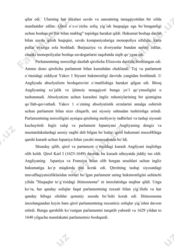 a parlament ispaniyani angliyaning dengiz va mustamlakalardagi asosiy raqibi deb bilgan bo`lsalar, qirol hukumati muxohfatga qarshi kurash uchun ispaniya bilan yaxshi munosabatda bo`ldi. shunday qilib, qirol va partamcnt o`rtasidagi kurash angliyani inqilobga olib keldi. qirol karl i (1625-1649) davrida bu kurash nihoyatda jiddiy tus oldi. angliyaning ispaniya va fransiya bilan olib borgan urushlari uchun ingliz hukumatiga ko`p miqdorda pul kcrak edi. qirolning tashqi siyosatdagi muvaffaqiyatsizliklaridan norozi bo`lgan parlament uning hukmronligini uehinchi yilida "huquqlar to`g`risidagi iltimosnoma" ni imzolatishga majbur qildi. unga ko`ra, har qanday soliqlar faqat parlamentning ruxsati bilan yig`ilishi va har qanday hibsga olishlar qonuniy asosda bo`lishi kerak edi. iltimosnoma imzolangandan keyin ham qirol parlamentning ruxsatisiz soliqlar yig`ishni davom ettirdi. bunga qarshilik ko`rsatgan parlamentni tarqatib yubordi va 1629 yildan to 1640 yilgacha mamlakatni parlamentsiz boshqardi. qirolning eng yaqin maslahatchisi bo`lgan graf strafford, absolyutizm tarafdori bo`lib, qirolning siyosiy dushmanlariga qarshi shafqatsiz kurash olib bordi. qirolning yna shunday tarafdorlaridan biri kenterberre sobori …