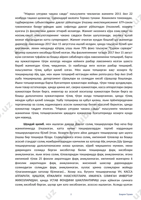 кширишга тақдим этилган хужжатларнинг тўғрилиги, ҳамда тўлиқлигини сўраш учун ҳам мен билан боғланишмаган, ушбу текшириш бўйича бирор жойда қўл қўймаганман, хатто энг охирги хужжат далолатномада ҳам қўл қўймаганман, далолатнома иштирокчиларида исм шарифим келтирилмаган, сабабини қисқача қилиб сўзим давомида бирма-бир тушунтириб бераман... аслида менга дастлабки терговдаги терговчи мендан кейин келган рахбарнинг айбловларини копия нусха қилиб, менга ҳам ўзидай айблов эълон қилган, вахолангки мен ишни топшириб кетганман, мендан кейинги келган раҳбарнинг айбловлари менга тўғри келмайди, ушбуларни бирма-бир тушунтириб, сўзим давомида айтиб ўтаман... шундай қилиб... “марказ улгуржи чакана савдо” маъсулияти чекланган жамияти 2011 йил 22 ноябрда ташкил қилинган. сурхондарё вилояти термиз тумани хокимлиги томонидан, тадбиркорлик субъектларини давлат рўйхатидан ўтказиш инеспекциясининг 679-сонли гувохномаси билан юридик шахс сифатида давлат рўйхатидан ўтказилиб, хозирги кунгача ўз фаолиятини давом эттириб келаяпди. жамият низомига кўра озиқ-овқат ва ноозиқ-овқат махсулотларининг чакана савдоси билан шуғулланади, ахолига қулай хизмат кўрсатадиган катта супермаркет. жамият очилган кундан бошлаб шу жамиятда директор лавозимида 2017 йил …