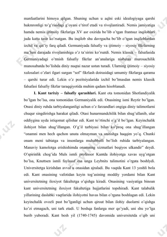 suz ma’rifatchiligi kabi eski illatlarni bartaraf etishda hamda kapitalistik munosabatlarning qiyinchiliksiz rivojlanishida yangi tuzum manfaatlarini himoya qilgan. shuning uchun u aqlni eski idealogiyaga qarshi hukmronligi to’g’risidagi g’oyani e’tirof etadi va rivojlantiradi. nemis jamiyatiga hamda nemis ijtimoiy fikrlariga xv asr oxirida bo’lib o’tgan frantsuz inqiloblari juda katta tasir ko’rsatgan. bu inqilob shu davrgacha bo’lib o’tgan inqiloblardan izchil va qat’iy farq qiladi. germaniyada falsafiy va ijtimoiy – siyosiy fikrlarning ma’lum darajada rivojlanishiga o’z ta’sirini ko’rsatdi. nemis klassik – falsafasida germaniyadagi o’tmish falsafiy fikrlar an’analariga nisbatan murosachilik munosabatda bo’lishda diniy nuqtai nazar ustun turadi. ularning ijtimoiy – siyosiy xulosalari o’zlari ilgari surgan “sof” fikrlash doirasidagi umumiy fikrlarga qarama – qarshi turar edi. lekin o’z pozitsiyalarida izchil bo’lmasdan nemis klassik falsafasi falsafiy fikrlar taraqqiyotida muhim qadam hisoblanadi. i. kant tarixiy – falsafiy qarashlari. kant ota tomonidan shotlandiyalik bo’lgan bo’lsa, ona tomonidan germaniyalik edi. onasining ismi reytir bo’lgan. onasi diniy ruhda tarbiyalanganligi uchun o’z farzandlari …