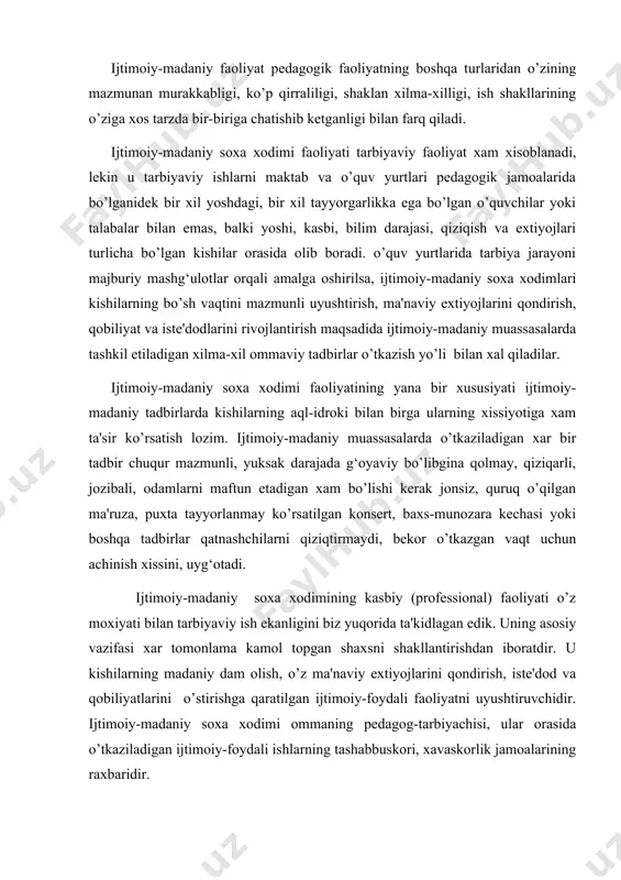 moiy-foydali faoliyatni uyushtiruvchidir. ijtimoiy-madaniy soxa xodimi ommaning pedagog-tarbiyachisi, ular orasida o’tkaziladigan ijtimoiy-foydali ishlarning tashabbuskori, xavaskorlik jamoalarining raxbaridir. ijtimoiy-madaniy soxa xodimi faoliyatining bunday ko’p qirraliligi ijtimoiy-madaniy soxa xodimi shaxsiyatiga, uning axloqiy qiyofasiga yuksak talablar qo’yadi. mustaqil davlatimiz ijtimoiy-madaniy soxa xodimi chuqur g‘oyaviy-nazariy va kasbiy tayyorgarlikkaega bo’lishi, o’z kasbiga mexr-muxabbatli, sadoqatli bo’lishi kerak. o’z kasbiga sodiqlik, xushyorlik, ishda qat'iylik, o’ziga talabchanlik, ishdaqat'iylik, o’ziga talabchanlik ijtimoiy-madaniy soxa xodimining asosiy xislatlaridandir. shuningdek, ishga ijodiy yondoshish, tashabbuskorlik, yangilikka intilish xislatlar xam xos bo’lishi kerak. bularsiz u ijtimoiy-madaniy ishlarning mazmuni, shakl va usullarini to’xtovsiz takomillashtirib borishdek muxim vazifani muvoffaqiyatli bajara olmaydi. kishilar bilan va kishilar uchun ishlashga da'vat etilgan ijtimoiy-madaniy xodimining qiyofasini vatanparvarlik, insonparvarlik kabi yuksak axloqiy sifatlarsiz tasavvur qilish mumkin emas. chunki madaniyat uyidagi xar bir ommaviy tadbir, to’garak mashg‘ulotlari kishilarni o’z ona yurtiga, xalqiga chuqur mexr-muxabbat tuyg‘ularini shakllantirishga, vatanparvarlik xissini mustaxkamlashga yordam berish kerak. bu esa ijtimoiy-madaniy soxa xodimining o’zida vatanparvarlik tuyg‘ulari qanchalik chuqur …