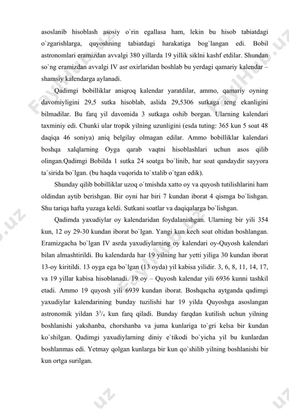 ilash uchun vaqti-vaqti bilan kalendarga 13-oyni kiritishdi. har sakkizta yilning 2, 5, 7-yili 13-oydan, qolgan beshta yil esa 12 oylik yilligicha qoldi. shunday qilib xо`jalik hayot extiyojlari, turmush tarzidan kelib chiqib qamariy – shamsiy kalendar yuzaga keldi. bu kalendarda vaqtni oyga asoslanib hisoblash asosiy о`rin egallasa ham, lekin bu hisob tabiatdagi о`zgarishlarga, quyoshning tabiatdagi harakatiga bog`langan edi. bobil astronomlari eramizdan avvalgi 380 yillarda 19 yillik siklni kashf etdilar. shundan sо`ng eramizdan avvalgi iv asr oxirlaridan boshlab bu yerdagi qamariy kalendar – shamsiy kalendarga aylanadi. qadimgi bobilliklar aniqroq kalendar yaratdilar, ammo, qamariy oyning davomiyligini 29,5 sutka hisoblab, aslida 29,5306 sutkaga teng ekanligini bilmadilar. bu farq yil davomida 3 sutkaga oshib borgan. ularning kalendari taxminiy edi. chunki ular tropik yilning uzunligini (esda tuting: 365 kun 5 soat 48 daqiqa 46 soniya) aniq belgilay olmagan edilar. ammo bobilliklar kalendari boshqa xalqlarning oyga qarab vaqtni hisoblashlari uchun asos qilib olingan.qadimgi bobilda 1 sutka 24 …