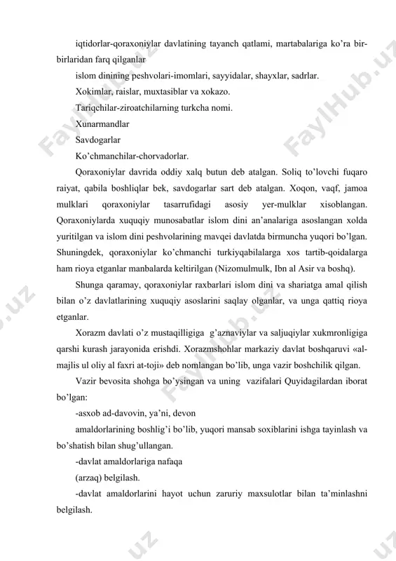 munosabatlarda vositachilik qilish. -xukmdorni xalqaro aloqalar, rasmiy marosimlarda rasmiy tanishtirish, raiyat bilan munosabatlarda vositachilik qilish: -xukmdorga muntazam xamroxlik qilish, qo’shinga boshchilik qilish. vazirliklarda sadr, dastur, xojayi buzurg kabi unvonlar bo’lgan. xorazm vazirlari asosan xorazm, buxoro, nishopur, isfaxon, balx, xirotdan chiqqan shaxslardan tayinlangan. xorazmshohlar saroyida shuningdek, quydagi qator lavozimlar ham mavjud edi: -xojib ul-kabir yoki xojib ul-xos xukmdor shaxsi bilan bog’liq masalalar va ularga doimiy xamroxlik, eng zarur vazifalarni bajarish bilan shug’ullanganlar. -ustozdor-barcha xo’jalik ishlari bilan shug’ullanuvchi amaldor. -amir oxur-otxona boshlig’i lavozimi. -amir shikor-sultonning ov ishlari boshlig’i. -tashtdor, sharobdor, kissador, choshnigir, davotdor, farrosh, amir al-alam va boshqa unvonlar xorazmshohlar saroyi boshqaruv tizimini tashkil etgan. manbalarda keltirilishicha (muxammad bag’dodiy), xorazmda axolining turli qatlamlari va ular o’rtasidagi tafovutlar o’ziga xos shakillangan: sayyidlar–payg’ambar avlodi sanalib, katta xurmatga sazovor bo’lgan. imomlar va olimlar–ijtimoiy hayotda ancha ustunlikka ega bo’lgan va davlat ishlariga o’zlarining maslahatlari va yo’l–yo’riqlari bilan ta’sir etgan. -qozilar va hokimlar–xuquq va tartibot ishlarini nazorat …