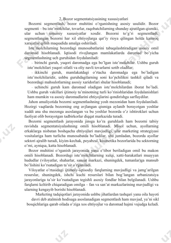 idir, ushbu guruhdagilarning soni ko’pchilikni tashkil qiladi va bozordagi mahsulotlarning asosiy xaridorlari shular hisoblanadi; · uchinchi guruh kam daromad oladigan iste’molchilardan iborat bo’ladi. ushbu guruh vakillari ijtimoiy ta’minotning turli ko’rinishlaridan foydalanishlari ham mumkin va asosiy daromadlarini ehtiyojlarini qondirishga sarflaydilar. jahon amaliyotida bozorni segmentlashning yosh mezonidan ham foydalaniladi. hozirgi vaqtlarda bozorning eng avjlangan qismiga aylanib borayotgan yoshlar xuddi ana shu mezonga asoslangan va bu yoshlar bozorda o’z ishtiroklari uchun faoliyat olib borayotgan tadbirkorlar diqqat markazida turadi. bozorni segmentlash jarayonida jinsga ko’ra guruhlash ham bozorni tabiiy ravishda segmentatsiyalashning omili hisoblanadi. misol uchun, ayollarning erkaklarga nisbatan boshqacha ehtiyojlari mavjudligi, ular marketing strategiyasi vositalariga ham turlicha munosabatda bo’ladilar, shu jumladan, bozorda ayollar sektori ajralib turadi, kiyim-kechak, poyabzal, kosmetika bozorlarida bu sektorning o’rni, ayniqsa, katta hisoblanadi. bozor muhitini o’rganish jarayonida yana e’tibor beriladigan omil bu makon omili hisoblanadi. bozordagi iste’molchilarning xulqi, xatti-harakatlari muayyan hududlar (viloyatlar, shaharlar, sanoat markazi, shuningdek, tumanlar)ga mansub bo’lishini ko’rsatadigan ta’sir o’rganiladi. …