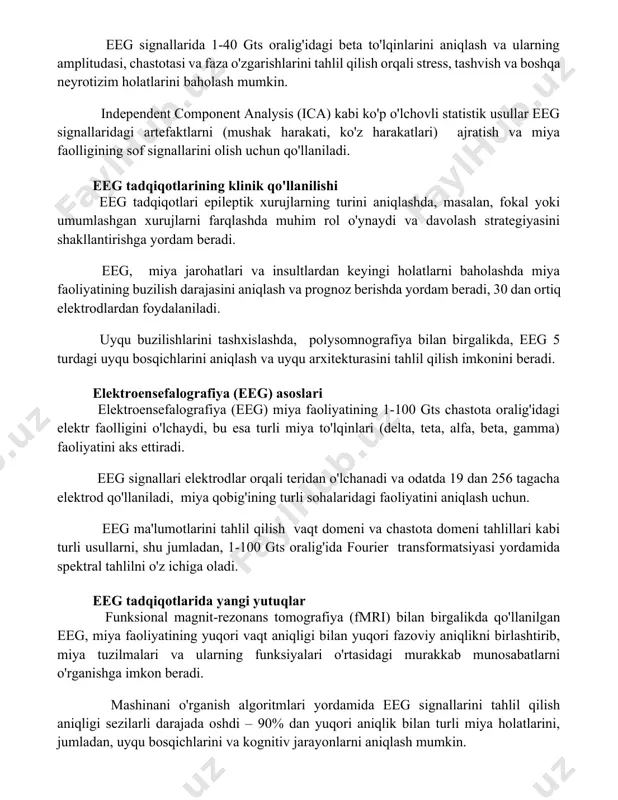 ignallarida 1-40 gts oralig'idagi beta to'lqinlarini aniqlash va ularning amplitudasi, chastotasi va faza o'zgarishlarini tahlil qilish orqali stress, tashvish va boshqa neyrotizim holatlarini baholash mumkin. independent component analysis (ica) kabi ko'p o'lchovli statistik usullar eeg signallaridagi artefaktlarni (mushak harakati, ko'z harakatlari) ajratish va miya faolligining sof signallarini olish uchun qo'llaniladi. eeg tadqiqotlarining klinik qo'llanilishi eeg tadqiqotlari epileptik xurujlarning turini aniqlashda, masalan, fokal yoki umumlashgan xurujlarni farqlashda muhim rol o'ynaydi va davolash strategiyasini shakllantirishga yordam beradi. eeg, miya jarohatlari va insultlardan keyingi holatlarni baholashda miya faoliyatining buzilish darajasini aniqlash va prognoz berishda yordam beradi, 30 dan ortiq elektrodlardan foydalaniladi. uyqu buzilishlarini tashxislashda, polysomnografiya bilan birgalikda, eeg 5 turdagi uyqu bosqichlarini aniqlash va uyqu arxitekturasini tahlil qilish imkonini beradi. elektroensefalografiya (eeg) asoslari elektroensefalografiya (eeg) miya faoliyatining 1-100 gts chastota oralig'idagi elektr faolligini o'lchaydi, bu esa turli miya to'lqinlari (delta, teta, alfa, beta, gamma) faoliyatini aks ettiradi. eeg signallari elektrodlar orqali teridan o'lchanadi …