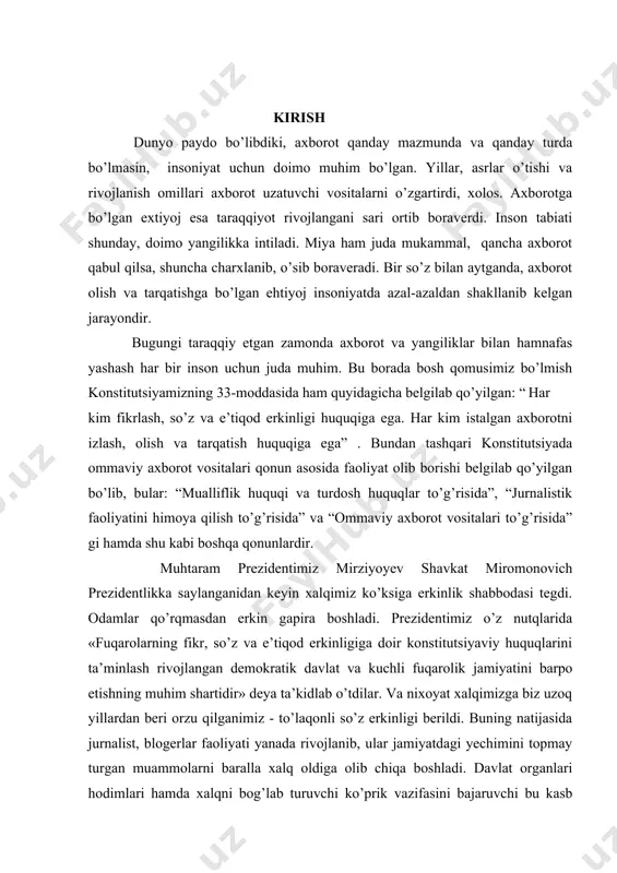 , bular: “mualliflik huquqi va turdosh huquqlar to’g’risida”, “jurnalistik faoliyatini himoya qilish to’g’risida” va “ommaviy axborot vositalari to’g’risida” gi hamda shu kabi boshqa qonunlardir. muhtaram prezidentimiz mirziyoyev shavkat miromonovich prezidentlikka saylanganidan keyin xalqimiz ko’ksiga erkinlik shabbodasi tegdi. odamlar qo’rqmasdan erkin gapira boshladi. prezidentimiz o’z nutqlarida «fuqarolarning fikr, so’z va e’tiqod erkinligiga doir konstitutsiyaviy huquqlarini ta’minlash rivojlangan demokratik davlat va kuchli fuqarolik jamiyatini barpo etishning muhim shartidir» deya ta’kidlab o’tdilar. va nixoyat xalqimizga biz uzoq yillardan beri orzu qilganimiz - to’laqonli so’z erkinligi berildi. buning natijasida jurnalist, blogerlar faoliyati yanada rivojlanib, ular jamiyatdagi yechimini topmay turgan muammolarni baralla xalq oldiga olib chiqa boshladi. davlat organlari hodimlari hamda xalqni bog’lab turuvchi ko’prik vazifasini bajaruvchi bu kasb vakillari faoliyatiga bo’lgan e’tibor kuchayib, yoshlar orasida jurnalistlika kasbiga bo’lgan qiziqish paydo bo’ldi. bu borada o’zbekiston respublikasi prezidentining 2019 yil 27 iyundagi “ommaviy axborot vositalari mustaqilligini ta’minlash hamda davlat organlari va tashkilotlari axborot xizmatlari faoliyatini rivojlantirish …