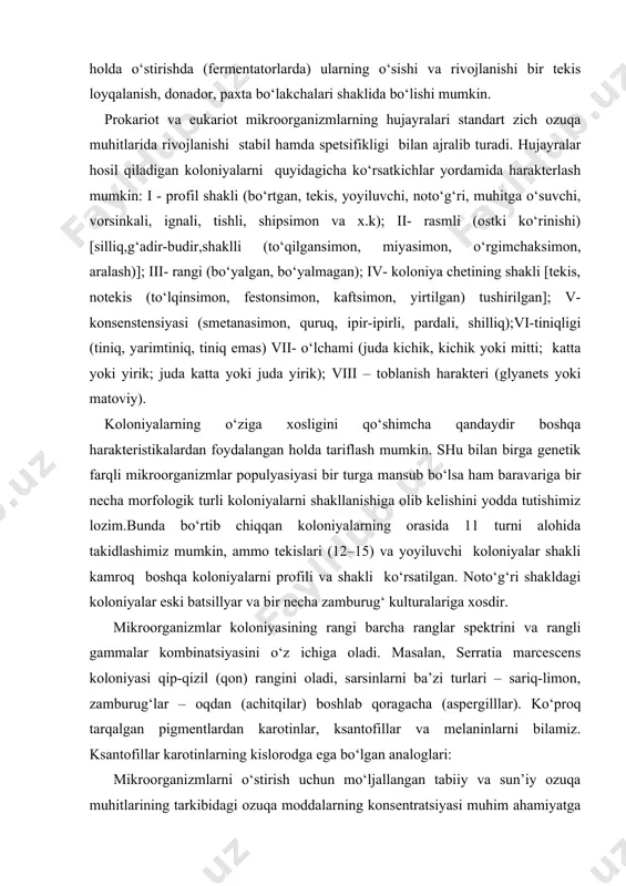 sillyar va bir necha zamburug‘ kulturalariga xosdir. mikroorganizmlar koloniyasining rangi barcha ranglar spektrini va rangli gammalar kombinatsiyasini o‘z ichiga oladi. masalan, serratia marcescens koloniyasi qip-qizil (qon) rangini oladi, sarsinlarni ba’zi turlari – sariq-limon, zamburug‘lar – oqdan (achitqilar) boshlab qoragacha (aspergilllar). ko‘proq tarqalgan pigmentlardan karotinlar, ksantofillar va melaninlarni bilamiz. ksantofillar karotinlarning kislorodga ega bo‘lgan analoglari: mikroorganizmlarni o‘stirish uchun mo‘ljallangan tabiiy va sun’iy ozuqa muhitlarining tarkibidagi ozuqa moddalarning konsentratsiyasi muhim ahamiyatga ega. bunday ozuqa muhitlarni tayyorlashdagi tavsiyanomalar quyidagicha taxminan konsentratsiyalarga teng (g/l): vodorod donor va akseptorlari ~ 2,0; azot manbai ~ 1,0; uglerod manbai ~ 1,0–2,0; mikroelementlar (oltingugurt, fosfor, magniy) ~ 0,05 har biridan; ultramikroelementlar ~ 0,0001– 0,001 har biridan; o‘sish diktorlaridan: vitaminlar ~ 0,0001–0,001 har biridan; aminokislotalar, pirimidinlar, purinlar va boshqalar ~ 0,05 har biridan. ozuqa muhitida bir vaqt o‘zida uglerodning har xil manbalari, azot va boshqa moddalar borligi mikroorganizmlar o‘sishi hamda rivojlanishiga ta’sir qilishi mumkin. shunga qaramay turlicha mikroblar hujayraci, …