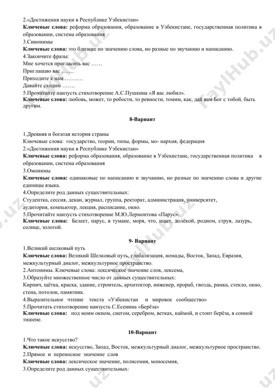 снег побежал по двору быстрым ручейком. 4.подберите синонимы к данным словам: учитель, доктор, большой, красный, здание, крошечный. 5.прочитать стихотворение наизусть с.есенина «берёза» ключевые слова: под моим окном, снегом, серебром, ветках, каймой, и стоит берёза, в сонной тишене. 7-вариант 1.независимый узбекистан – государство с великим прошлым. ключевые слова: родина, край, страна, территория, древние города, жемчужина восток 2.«достижения науки в республике узбекистан» ключевые слова: реформа образования, образование в узбекистане, государственная политика в образовании, система образования 3.синонимы ключевые слова: это близкие по значению слова, но разные по звучанию и написанию. 4.закончите фразы: мне хочется пригласить вас …… приглашаю вас ……. приходите к нам ………. давайте сходим ……. 5.прочитайте наизусть стихотворение а.с.пушкина «я вас любил». ключевые слова: любовь, может, то робости, то ревности, томим, как, дай вам бог с тобой, быть другим. 8-вариант 1.древняя и богатая история страны ключевые слова: государство, теории, типы, формы, мо- нархия, федерация 2.«достижения науки в республике узбекистан» ключевые слова: …