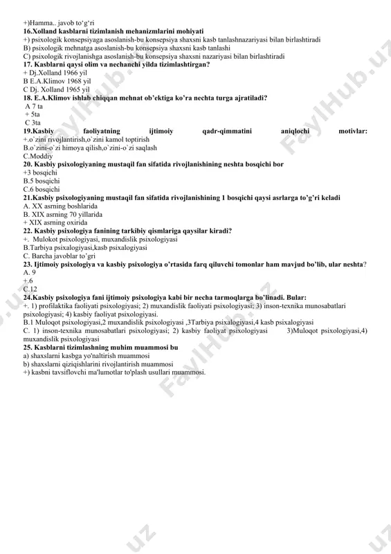 sixologik tizimlashda tizim nimalarni taminlashi lozim? a)qobilyat mexnat +)kasbiy qiziqish. c)mexnat qiziqish 14.kasblarni tizimlashni muhim muammosi +)kasblarni tavsiflovchi ma’lumotlarni to‘plash usullari b)kasblarni yig‘uvchi ma lumotlar 192 c)ma’lumotlarni jamlash usullari 15.kasbni tavsiflovchi ma’lumotlarga qaysilar kiradi a)kuzatish b)mexnat +)hamma.. javob to‘g‘ri 16.xolland kasblarni tizimlanish mehanizmlarini mohiyati +) psixologik konsepsiyaga asoslanish-bu konsepsiya shaxsni kasb tanlashnazariyasi bilan birlashtiradi b) psixologik mehnatga asoslanish-bu konsepsiya shaxsni kasb tanlashi c) psixologik rivojlanishga asoslanish-bu konsepsiya shaxsni nazariyasi bilan birlashtiradi 17. kasblarni qaysi olim va nechanchi yilda tizimlashtirgan? + dj.xolland 1966 yil b e.a.klimov 1968 yil c dj. xolland 1965 yil 18. e.a.klimov ishlab chiqqan mehnat ob’ektiga ko’ra nechta turga ajratiladi? a 7 ta + 5ta c 3ta 19.kasbiy faoliyatning ijtimoiy qadr-qimmatini aniqlochi motivlar: +.o`zini rivojlantirish,o`zini kamol toptirish b.o`zini-o`zi himoya qilish,o`zini-o`zi saqlash c.moddiy 20. kasbiy psixologiyaning mustaqil fan sifatida rivojlanishining neshta bosqichi bor +3 bosqichi b.5 bosqichi c.6 bosqichi 21.kasbiy psixologiyaning mustaqil fan sifatida rivojlanishining 1 bosqichi qaysi asrlarga …