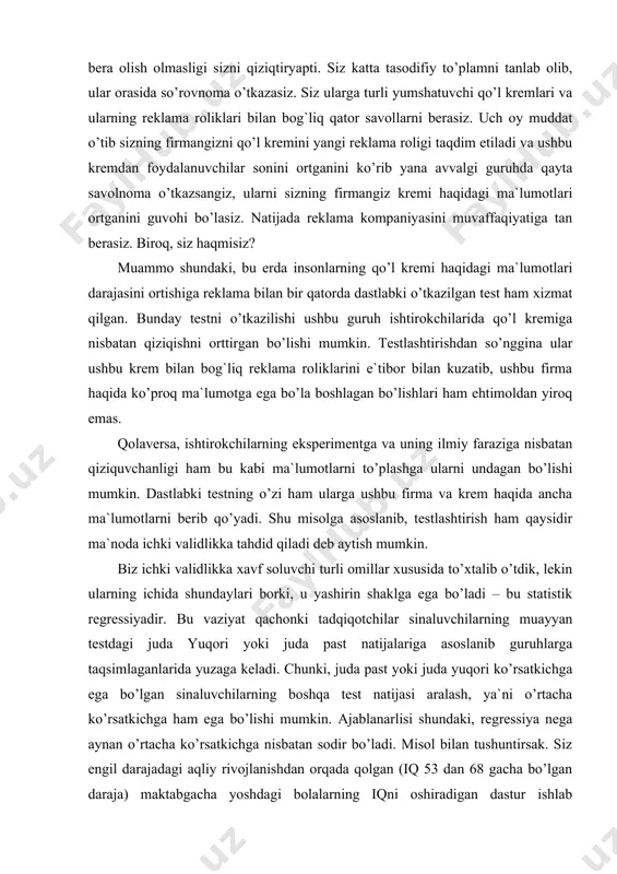 an bo’lishlari ham ehtimoldan yiroq emas. qolaversa, ishtirokchilarning eksperimentga va uning ilmiy faraziga nisbatan qiziquvchanligi ham bu kabi ma`lumotlarni to’plashga ularni undagan bo’lishi mumkin. dastlabki testning o’zi ham ularga ushbu firma va krem haqida ancha ma`lumotlarni berib qo’yadi. shu misolga asoslanib, testlashtirish ham qaysidir ma`noda ichki validlikka tahdid qiladi deb aytish mumkin. biz ichki validlikka xavf soluvchi turli omillar xususida to’xtalib o’tdik, lekin ularning ichida shundaylari borki, u yashirin shaklga ega bo’ladi – bu statistik regressiyadir. bu vaziyat qachonki tadqiqotchilar sinaluvchilarning muayyan testdagi juda yuqori yoki juda past natijalariga asoslanib guruhlarga taqsimlaganlarida yuzaga keladi. chunki, juda past yoki juda yuqori ko’rsatkichga ega bo’lgan sinaluvchilarning boshqa test natijasi aralash, ya`ni o’rtacha ko’rsatkichga ham ega bo’lishi mumkin. ajablanarlisi shundaki, regressiya nega aynan o’rtacha ko’rsatkichga nisbatan sodir bo’ladi. misol bilan tushuntirsak. siz engil darajadagi aqliy rivojlanishdan orqada qolgan (iq 53 dan 68 gacha bo’lgan daraja) maktabgacha yoshdagi bolalarning iqni oshiradigan dastur ishlab chiqdingiz. …