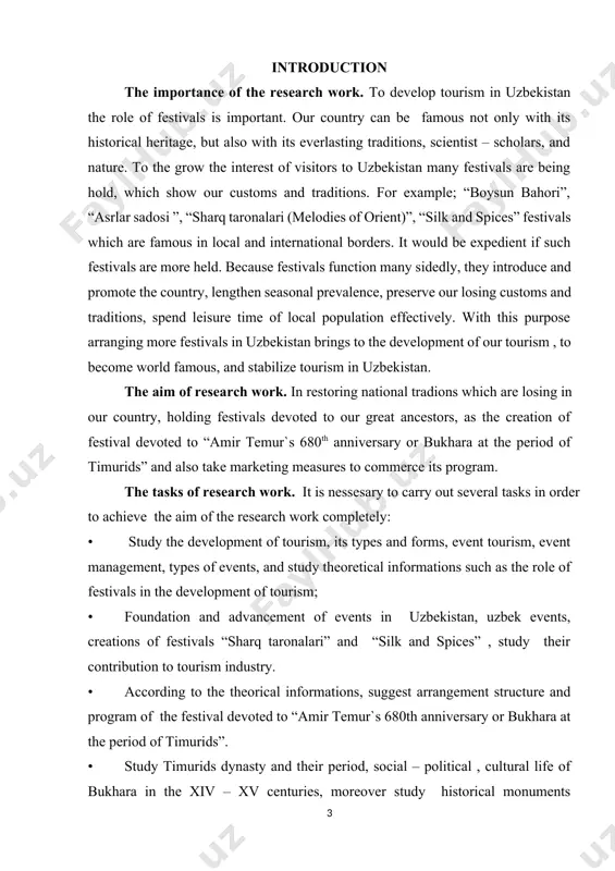 f the festival devoted to “amir temur`s 680th anniversary or bukhara at the period of timurids”. outline of the thesis. this thesis consists of introduction, three chapters, 11 images, two figures, four tables, 2 diagrams, conclusion and recommendations, annotation, bibliography, altogether 73 pages. for writing this thesis works of the president of the republic of uzbekistan, documents belonging to the issue, foreigh lituratures, many foreign articles and useful internet information were used. the first chapter reveals the threorical base of tourism industry, its form, as well as event tourism, event management, history and definition of festivals and their roles in tourism development. the second chapter gives information about uzbek events, their foundation and advancement, festival “sharq taronalari”, its contribution to tourism development and the foundation of “silk and spices” festival`s program. finally, the third chapter is more practical and named as " festival devoted to 680th anniversary of amir temur …