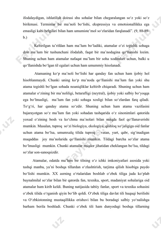 ataladi. atama so‘zini abdurauf fitrat 1927-yilda nashr etilgan “nahf” kitobida birinchi bo‘lib qo‘llagan bo‘lsa-da, bu so‘z xx asrning 90-yillariga kelibgina keng ishlatila boshladi. ilmiy adabiyotlarda asosan “termin” so‘zi qo‘llanishda bo‘ldi. a.hojiiyevning “lingvistik terminlarning izohli lug‘ati”da terminga shunday ta’rif beriladi: “termin – lotincha termnus – chek, chegara, chegara belgisi. fan, texnika va boshqa sohalarga oid narsa haqidagi tushunchani aniq ifodalaydigan, ishlatilish doirasi shu sohalar bilan chegaralangan so‘z yoki so‘z birikmasi. terminlar bir ma’noli bo‘lishi, ekspressiya va emotsionallikka ega emasligi kabi belgilari bilan ham umumiste’mol so‘zlaridan farqlanadi”. (9, 88-89-b.) keltirilgan ta’rifdan ham ma’lum bo‘ladiki, atamalar o‘zi tegishli sohaga doir ma’lum bir tushunchani ifodalab, faqat bir ma’nodagina qo‘llanishi lozim. shuning uchun ham atamalar nafaqat ma’lum bir soha xodimlari uchun, balki u qo‘llanishda bo‘lgan til egalari uchun ham umummiy hisolanadi. atamaning ko‘p ma’noli bo‘lishi har qanday fan uchun ham ijobiy hol hisoblanmaydi. chunki uning ko‘p ma’noda qo‘llanishi ma’lum fan yoki shu atama tegishli bo‘lgan …