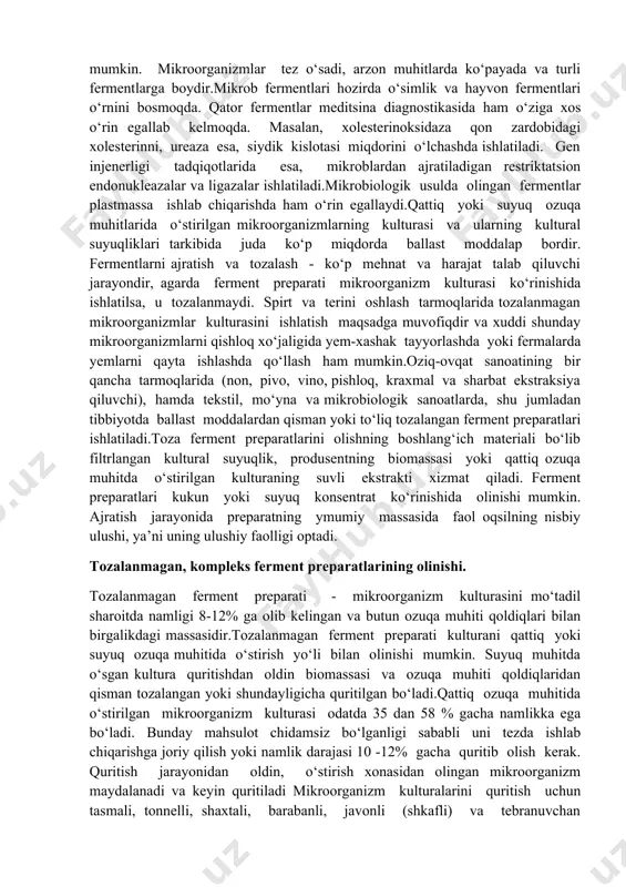 fitsin (anjir bargi va ficus oilasiga mansub o‘simliklardan) ajratib olinadi.ammo, o‘simliklardan ferment ajratib olish iqtisodiy jihatdan samarali emas, chunki sarflanadigan o‘simlikka nisbatan olinadigan mahsulot kam miqdorda bo‘ladi. undan tashqari har doim ham istalgan mintaqada kerakli o‘simlikni o‘stirish imkoni yo‘q.hayvonlardan fermentlarni ajratib olishda ham ayrim qiyinchiliklar tug‘iladi. shuning uchun hozirda fermentlar manbai sifatida mikroorganizmlardan keng foydalanilmoqda. mikroorganizmlar – ferment olish uchun juda qulay manba hisoblanadi, chunki ularning (fermentlarini) hujayradagi konsentratsiyasini mikroorganizm o‘sishini tezlatish yoki genetik manipulyatsiya qilish hisobiga oshirish mumkin. mikroorganizmlar tez o‘sadi, arzon muhitlarda ko‘payada va turli fermentlarga boydir.mikrob fermentlari hozirda o‘simlik va hayvon fermentlari o‘rnini bosmoqda. qator fermentlar meditsina diagnostikasida ham o‘ziga xos o‘rin egallab kelmoqda. masalan, xolesterinoksidaza qon zardobidagi xolesterinni, ureaza esa, siydik kislotasi miqdorini o‘lchashda ishlatiladi. gen injenerligi tadqiqotlarida esa, mikroblardan ajratiladigan restriktatsion endonukleazalar va ligazalar ishlatiladi.mikrobiologik usulda olingan fermentlar plastmassa ishlab chiqarishda ham o‘rin egallaydi.qattiq yoki suyuq ozuqa muhitlarida o‘stirilgan mikroorganizmlarning kulturasi va ularning kultural suyuqliklari …