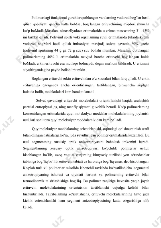 guruhlar qutblangan va ularning vodorod bog`lar hosil qilish qobiliyati qancha katta bomsa, bog`langan erituvchining miqdori shuncha ko‘p bomadi. masalan. nitrosellyuloza eritmalarida u eritma massasining 31 -43% ini tashkil qiladi. polivinil spirti yoki oqsillaming suvli eritmalarida (ularda kuchli vodorod bogmari hosil qilish imkoniyati mavjud) solvat qavatda 60% gacha (polivinil spirtining 44 g ga 72 g suv) suv bolishi mumkin. masalan, qutblangan polimerlaming 40% li eritmalarida mavjud barcha erituvchi bog`langan holda bomadi, erkin erituvchi esa mutlaqo bolmaydi, degan ma'noni bildiradi. u eritmani suyultirgandagina paydo bolishi mumkin. boglangan erituvchi erkin erituvchidan o‘z xossalari bilan farq qiladi. u erkin erituvchiga qaraganda ancha orientirlangan, tartiblangan, birmuncha siqilgan holatda bolib, molekulalari kam harakat lanadi. solvat qavatdagi erituvchi molekulalari orientirlanishi haqida aralashish partsial entropiyasi дs, ning manfiy qiymati guvohlik beradi. ko‘p polimerlaming konsentrlangan eritmalarida quyi molekulyar moddalar molekulalarining joylanish usul lari soni toza quyi molekulyar moddalamikidan kam bo`ladi. quyimolekulyar moddalaming orientirlanishi, oqimdagi qo‘shnursinish usuli bilan olingan natijalarga …