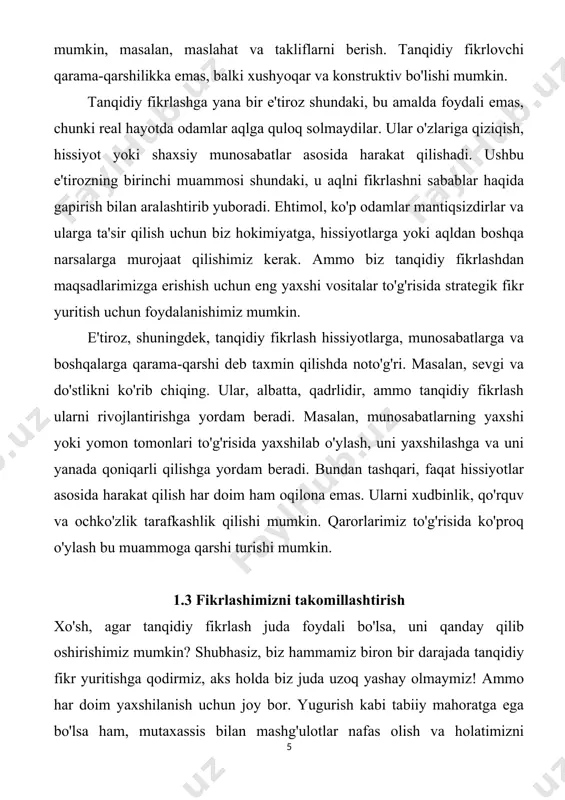 ko'rib chiqing. ular, albatta, qadrlidir, ammo tanqidiy fikrlash ularni rivojlantirishga yordam beradi. masalan, munosabatlarning yaxshi yoki yomon tomonlari to'g'risida yaxshilab o'ylash, uni yaxshilashga va uni yanada qoniqarli qilishga yordam beradi. bundan tashqari, faqat hissiyotlar asosida harakat qilish har doim ham oqilona emas. ularni xudbinlik, qo'rquv va ochko'zlik tarafkashlik qilishi mumkin. qarorlarimiz to'g'risida ko'proq o'ylash bu muammoga qarshi turishi mumkin. 1.3 fikrlashimizni takomillashtirish xo'sh, agar tanqidiy fikrlash juda foydali bo'lsa, uni qanday qilib oshirishimiz mumkin? shubhasiz, biz hammamiz biron bir darajada tanqidiy fikr yuritishga qodirmiz, aks holda biz juda uzoq yashay olmaymiz! ammo har doim yaxshilanish uchun joy bor. yugurish kabi tabiiy mahoratga ega bo'lsa ham, mutaxassis bilan mashg'ulotlar nafas olish va holatimizni yaxshilaydi va hatto yaxshiroq yugurishimizga yordam beradi. fikrlash - bu barchamiz bajaradigan va oddiy narsa deb biladigan narsadir, ammo haqiqat shundaki, hatto oddiy aqlli odamlar ham ba'zan qaysar va xolis bo'lishlari mumkin. psixologiya tadqiqotlari shuni ko'rsatadiki, odamlar fikr …