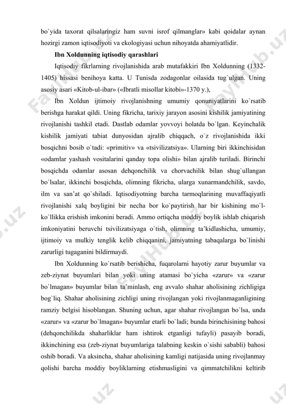 r aholisining zichligiga bog`liq. shahar aholisining zichligi uning rivojlangan yoki rivojlanmaganligining ramziy belgisi hisoblangan. shuning uchun, agar shahar rivojlangan bo`lsa, unda «zarur» va «zarur bo`lmagan» buyumlar etarli bo`ladi; bunda birinchisining bahosi (dehqonchilikda shaharliklar ham ishtirok etganligi tufayli) pasayib boradi, ikkinchining esa (zeb-ziynat buyumlariga talabning keskin o`sishi sababli) bahosi oshib boradi. va aksincha, shahar aholisining kamligi natijasida uning rivojlanmay qolishi barcha moddiy boyliklarning etishmasligini va qimmatchilikni keltirib chiqaradi. shu bilan birga, mutafakkirning ta’kidlashicha, soliq qancha past bo`lsa, har qanday shaharning, bir butun jamiyatning ravnaqi shuncha yaxshi bo`ladi. u bozor bahosi shakllanishining bir qancha qonuniyatlarini ta’riflab, soliqlar va har xil yig`imlar tovar qiymatining oshishiga olib keluvchi omil hisoblanadi, deb ko`rsatib berdi. ibn xoldun bozorning rag`batlantiruvchi rolini bilgan: bozor mexanizmi ishlab chiqaruvchilarni mehnat unumdorligini oshirishga va mahsulot sifatini yaxshilashga majbur etadi. ibn xoldun pulni xo`jalik hayotining muhim elementi deb hisobladi va pul rolini xudo tomonidan yaratilgan metallar ichida - oltin va kumush bajarishini …