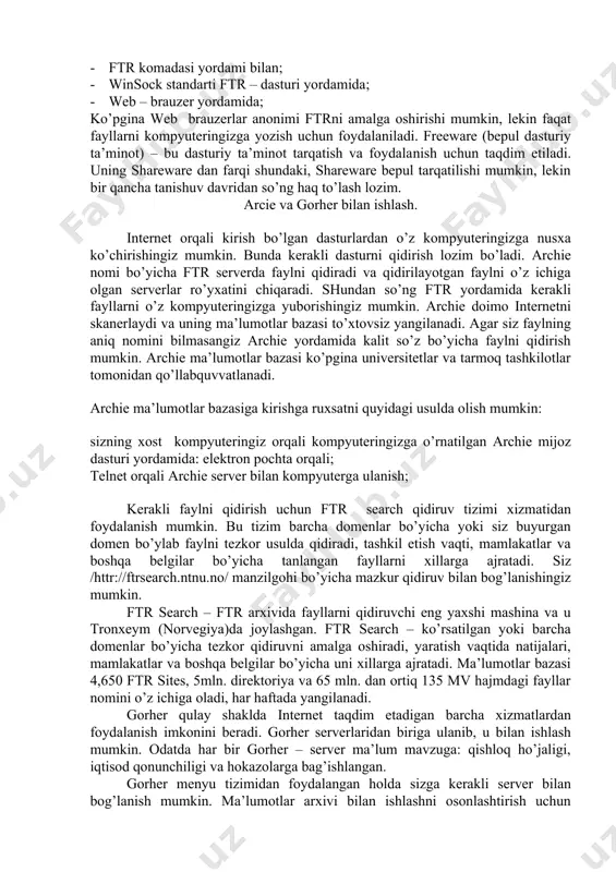 atta hajmdagi fayl arxivlari saqlanadi. hozir internetda ftr – serverning uch xil turi mavjud: · internet ­ style (serverning barcha fayllariga kirish); · listserver (cheklangan kirish); · ftrmail (elektron pochta orqali kirish); ba’zi o’rinlarda ftr telnetga o’xshab ketadi. ftr ishlashi uchun olisdagi mashinaga kirishga ruxsat bo’lishi zarur (foydalanuvchining mantiqiy nomi va parolni bilish lozim). ko’pgina uzellarda anonim ftr usuli qabul qilingan. bunda mantiqiy nom sifatida anonymous sifatida ro’yxatga olinsangiz, olislashgan tizim fayllarining cheklangan to’plamiga kirishga ruxsat beriladi. ftr yordamida fayllardan nusxa olish quyidagicha amalga oshiriladi: · ftr komadasi yordami bilan; · winsock standarti ftr – dasturi yordamida; · web – brauzer yordamida; ko’pgina web ­ brauzerlar anonimi ftrni amalga oshirishi mumkin, lekin faqat fayllarni kompyuteringizga yozish uchun foydalaniladi. freeware (bepul dasturiy ta’minot) – bu dasturiy ta’minot tarqatish va foydala­nish uchun taqdim etiladi. uning shareware dan farqi shundaki, shareware bepul tarqatilishi mumkin, lekin bir qancha tanishuv davridan so’ng haq to’lash lozim. …
