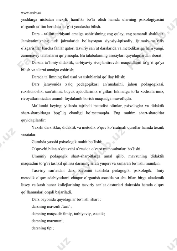 ar, psixologlar va didaktik shart-sharoitlarga bog`liq ekanligi ko`rsatmoqda. eng muhim shart-sharoitlar quyidagilardir: yaxshi darsliklar, didaktik va metodik o`quv ko`rsatmali qurollar hamda texnik vositalar; guruhda yaxshi psixologik muhit bo`lishi; o`quvchi bilan o`qituvchi o`rtasida o`zaro munosabatlar bo`lishi. umumiy pedagogik shart-sharoitlarga amal qilib, mavzuning didaktik maqsadini to`g`ri tashkil qilinsa darsning sifati yuqori va samarali bo`lishi mumkin. tasviriy san`atdan dars bayonini tuzishda pedagogik, psixologik, ilmiy metodik o`quv adabiyotlarni chuqur o`rganish asosida va shu bilan birga akademik litsey va kasb hunar kollejlarining tasviriy san`at dasturlari doirasida hamda o`quv qo`llanmalari orqali bajariladi. dars bayonida quyidagilar bo`lishi shart : darsning mavzuli /turi/ ; darsning maqsadi: ilmiy, tarbiyaviy, estetik; darsning mazmuni; darsning tipi; darsning rejasi /tuzilishi/; og`zaki takrorlash uchun savollar; o`quv materiallarining ketma-ketligi va uning hajmi; ijodiy ishlarning sifati va bosqichlari; mustaqil ishlarning mazmuni va usullari; texnika vositasiva o`quv ko`rsatmali qurollardan foydalanish; foydalangan adabiyotlar ro`yxati; sinf taxtasidan unumli foydalanish va pedagogik rasm ishlash; talabalarning amaliy mashg`ulot vaqtida o`tkazgan …
